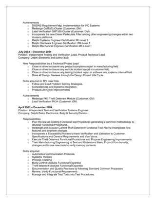 Achievements
      o DOORS Requirement Mgt. Implementation for IPC Systems
      o Redesign GMT560 Cluster (Customer: GM)
      o Lead Verification GMT560 Cluster (Customer: GM)
      o Incorporate the new Diesel Particulate Filter among other engineering changes within two
          clusters platforms.
      o Delphi Systems Engineer Certification SE-Level 1
      o Delphi Hardware Engineer Certification HW-Level 1
      o Delphi Mechanical Engineer Certification ME-Level 1

July 2003 – December 2004
Position: Independent Testing and Verification Lead, Product Technical Lead.
Company: Delphi Electronic and Safety-B&S

   New Responsibilities as a Technical Project Lead
      o Close or drive to closure any product complains report in manufacturing field.
      o Close or drive to closure any vehicle incident report in customer field.
      o Close or drive to closure any testing incident report in software and systems internal field.
      o Drive all Design Reviews through the Design Project Life Cycle.

   Skills acquired in TPL new Role
        o Follow and Lead Problem Solving Strategies.
        o Competencies and Systems integration.
        o Product Life Cycle Improvements.

   Achievements
      o Redesign PK3 Theft Deterrent Module (Customer: GM)
      o Lead Verification PK3+ (Customer: GM)

April 2002 – December 2004.
Position: Independent Test and Verification Systems Engineer.
Company: Delphi Delco Electronics, Body & Security Division

   Responsibilities
      o Peer Review all Existing Functional test Procedures generating a common methodology to
         develop Functional Procedures.
      o Redesign and Execute Current Theft Deterrent Functional Test Plan to incorporate new
         features and engineer changes.
      o Incorporate a Traceability Process to track Verification and Validation to Customer.
         Specifications and General Requirements and Vice Versa.
      o Execute Theft Deterrent Functional Procedures and Propose Engineering Improvements.
      o Train Manufacturing Engineering to Test and Understand Basic Product Functionality,
         changes and to use new tools to verify memory contents.

   Skills acquired
        o Automotive Communication Protocols
        o Systems Thinking
        o Process Thinking
        o Body Control Modules Functional Expertise
        o Theft deterrent Modules Functional Expertise
        o Documentation and Quality Practices by following Standard Common Processes
        o Review, Verify Functional Requirements
        o Manage and Integrate Test Tools into Test Procedures.
 