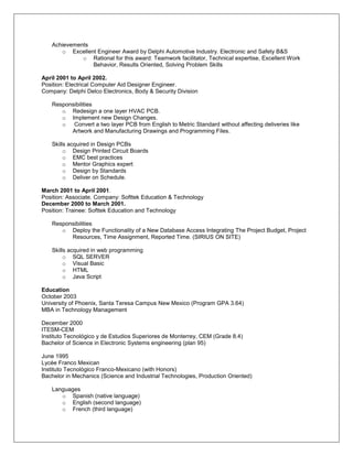 Achievements
      o Excellent Engineer Award by Delphi Automotive Industry. Electronic and Safety B&S
             o Rational for this award: Teamwork facilitator, Technical expertise, Excellent Work
                Behavior, Results Oriented, Solving Problem Skills

April 2001 to April 2002.
Position: Electrical Computer Aid Designer Engineer.
Company: Delphi Delco Electronics, Body & Security Division

   Responsibilities
      o Redesign a one layer HVAC PCB.
      o Implement new Design Changes.
      o Convert a two layer PCB from English to Metric Standard without affecting deliveries like
         Artwork and Manufacturing Drawings and Programming Files.

   Skills acquired in Design PCBs
        o Design Printed Circuit Boards
        o EMC best practices
        o Mentor Graphics expert
        o Design by Standards
        o Deliver on Schedule.

March 2001 to April 2001.
Position: Associate. Company: Softtek Education & Technology
December 2000 to March 2001.
Position: Trainee: Softtek Education and Technology

   Responsibilities
      o Deploy the Functionality of a New Database Access Integrating The Project Budget, Project
         Resources, Time Assignment, Reported Time. (SIRIUS ON SITE)

   Skills acquired in web programming
        o SQL SERVER
        o Visual Basic
        o HTML
        o Java Script

Education
October 2003
University of Phoenix, Santa Teresa Campus New Mexico (Program GPA 3.64)
MBA in Technology Management

December 2000
ITESM-CEM
Instituto Tecnológico y de Estudios Superiores de Monterrey, CEM (Grade 8.4)
Bachelor of Science in Electronic Systems engineering (plan 95)

June 1995
Lycée Franco Mexican
Instituto Tecnológico Franco-Mexicano (with Honors)
Bachelor in Mechanics (Science and Industrial Technologies, Production Oriented)

   Languages
      o Spanish (native language)
      o English (second language)
      o French (third language)
 