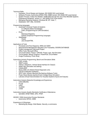 Technical Skills
   o Hardware: Circuit Design and Analysis, ISO 26262 HW Level trained.
   o Software Process: Automotive SPICE (TM), CMMI trained, ISO 26262 SW Level trained.
   o System Process: Follow the ISO/IEC 15288:2002 through the use of the INCOSE Systems
       Engineering Handbook, version 3.1, ISO 26262 SYS Level trained.
   o Managing Operating Systems: Windows 98, XP, Vista, 7,
   o Databases: SAP, SQL, ACCESS

Programming languages
   o Automate Functional Testers & Systems
          C++/Modula (Basic Knowledge)
          CAPL (Programming for CAN Simulation)
   o PLCs
          Stairways Diagrams
          Grafcet (Graphical Programming Language)
   o WebDesign
          Vbasic
          Java Script/HTML

Applications & Tools
   o Processes and Flow Diagrams: ARIS and VISIO
   o Requirements Management Allocation and Traceablity: DOORS DATABASE
   o Project management: Microsoft Project
   o Office Tools: Microsoft Office
   o Circuit Simulators: Pspice / ORCAD, Power Logic, Keil Simulator
   o Circuit Design: Mentor Graphics, PowerPCB, Circuit Maker
   o Image Processing: Photo Shop,

Automotive Industry Programming, Bench and Simulators Skills
    o CAPL scripts
    o SMDT scripts
    o VSI/VLT (Dearborn, Vehicle Serial Interface for Class2)
    o SAINT Box (Simulator and testing)
    o CANALIZER
    o Nexiq USB-Link (Detroit Diesel Diagnostic Link)
    o CALDS (Calibration Software)
    o DPS Tools, Infineon Memtool (Re-flashing Software Tools)
    o Power Wave Module (Ignition/Crank Voltage Wave Simulator)
    o Labview (Virtual Instrumentation for Visualize Systems Inputs and Outputs)

Automotive Industry Networks Knowledge and Experience
    o CAN (GMLAN)
    o K-Line
    o UART
    o CLASS2
    o J1939

Automotive Industry Quality Standards Certificate of Attendance
    o QS-9000; APQP,FMEA, SPC, PPAP.

ISO/IEC 15504 Automotive Process Standards
   o Automotive SPICE, CMMI

Experience in E-Business
   o Marketing By Design, Web Master, Security, e-commerce.
 