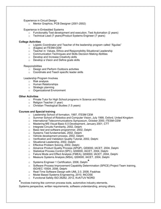 Experience in Circuit Design
      o Mentor Graphics, PCB Designer (2001-2002)

   Experience in Embedded Systems
      o Functionality Test development and execution, Test Automation (2 years)
      o Technical Lead (7 years)/Product Systems Engineer (7 years)

College Activities
       o Logistic Coordinator and Teacher of the leadership program called “Águilas”
       o (Eagles) at ITESM-CEM
       o Teacher in: Values, Ethics and Responsibility Situational Leadership
       o Communication Techniques and Skills Decision Making Abilities
       o Develop and Increase Creativity skills
       o Develop a Vision and Define goals skills

   Responsibilities
      o Design and Perform Outdoors activities
      o Coordinate and Teach specific leader skills

   Leadership Program Involves
      o Risk analysis
      o Human Relationships
      o Strategic planning
      o Organizational Environment

Other Activities
       o Private Tutor for High School programs in Science and History
       o Religion Teacher (1 year)
       o Christian Theological Studies (1.5 years)

Courses and Special training
      o Leadership School of formation, 1997, ITESM CEM
      o Summer School of Robotics and Computer Vision, July 1999, Oxford, United Kingdom
      o International Telecommunications Symposium, October 2000, ITESM-CEM
      o Mastering MS Visual Basic 6.0 Development, January 2001, CTT
      o Integrate Circuits Familiarity, 2002, Delphi
      o Basic test and software programmer, 2002, Delphi
      o Systems Test fundamentals, 2002, Delphi
      o Vehicle development process, 2002, Delphi
      o Verification and Validation Quality Tutorial, 2002, Delphi
      o Situational Leadership, 2002, Delphi
      o Effective Problem Solving, 2002, Delphi
      o Advance Product Quality Process (APQP), QS9000, IACET, 2004, Delphi
      o Statistical Process Control (SPC), QS9000, IACET, 2004, Delphi
      o Failure Mode and Effect Analysis (FMEA), QS9000, IACET, 2004, Delphi
      o Measure Systems Analysis (MSA), QS9000, IACET, 2004, Delphi
       o   Systems Engineer 1 Certification, 2006, Delphi*
       o   Software Process Improvement Capability Determination (SPICE) Project Team training,
           ISO/IEC 15504, 2006, Delphi
       o   Real-Time Software Design with UML 2.0, 2008, Feabhas
       o   Model Based Systems Engineering, 2010, INCOSE
       o   Functional Safety ISO 26262, 2012, KvA/TUV NORD
*Involves training like common process tools, automotive industry elements,
Systems perspective, written requirements, software understanding, among others.
 