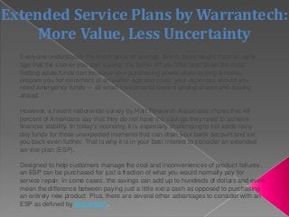 Extended Service Plans by Warrantech:
More Value, Less Uncertainty
Everyone understands the importance of savings. We’ve been taught from an early
age that the sooner you start saving, the better off you’ll be later down the road.
Setting aside funds can increase your purchasing power when buying a home,
prepare you for retirement at an earlier age and cover your expenses should you
need emergency funds — all smart investments toward getting ahead and staying
ahead.
However, a recent nationwide survey by Hart Research Associates shows that 48
percent of Americans say that they do not have the savings they need to achieve
financial stability. In today’s economy, it is especially challenging to set aside rainy
day funds for those unexpected moments that can drain your bank account and set
you back even further. That is why it is in your best interest to consider an extended
service plan (ESP).
Designed to help customers manage the cost and inconveniences of product failures,
an ESP can be purchased for just a fraction of what you would normally pay for
service repair. In some cases, the savings can add up to hundreds of dollars and even
mean the difference between paying just a little extra cash as opposed to purchasing
an entirely new product. Plus, there are several other advantages to consider with an
ESP as defined by Warrantech.
 