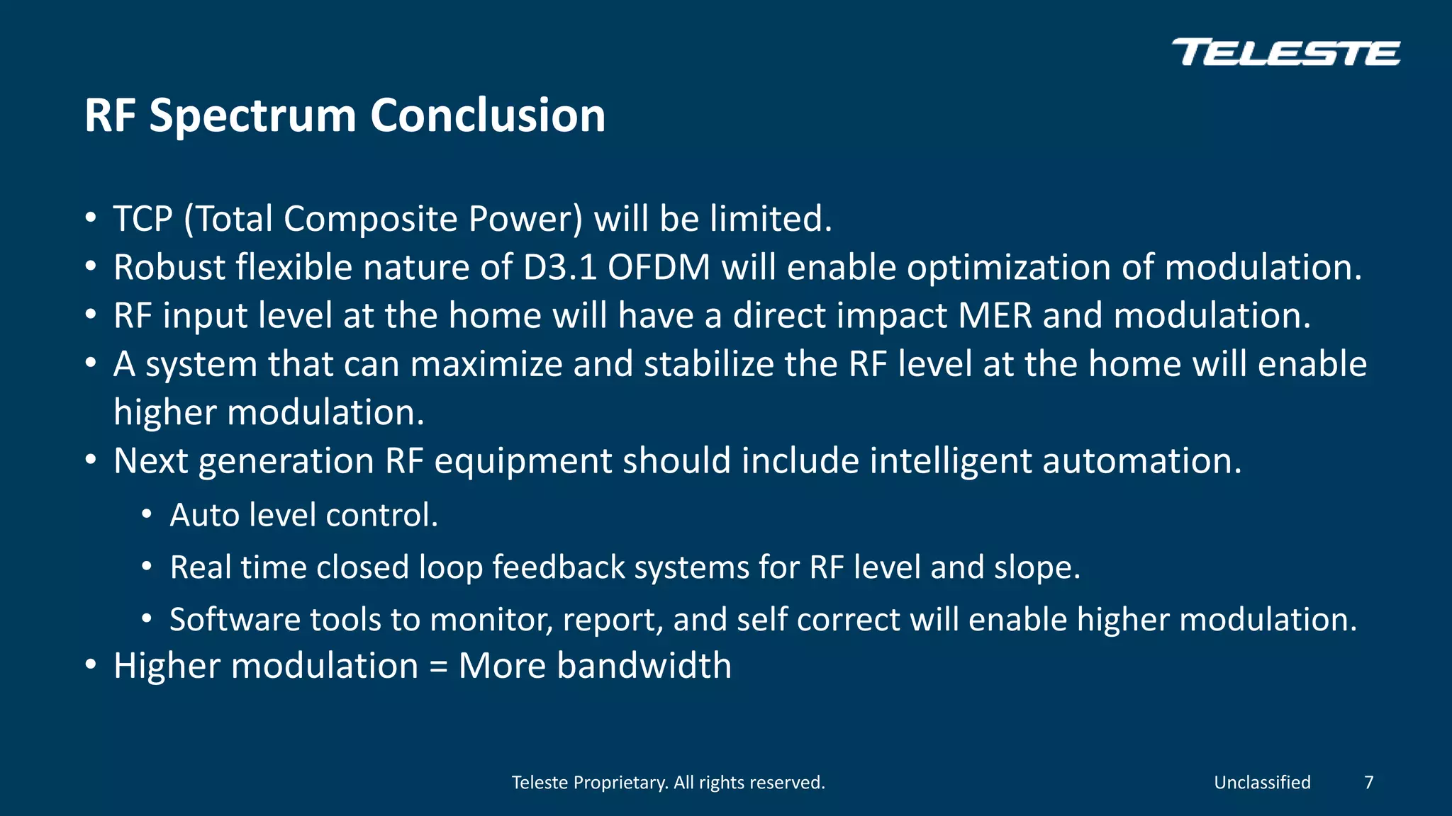 Teleste Proprietary. All rights reserved. Unclassified
RF Spectrum Conclusion
• TCP (Total Composite Power) will be limited.
• Robust flexible nature of D3.1 OFDM will enable optimization of modulation.
• RF input level at the home will have a direct impact MER and modulation.
• A system that can maximize and stabilize the RF level at the home will enable
higher modulation.
• Next generation RF equipment should include intelligent automation.
• Auto level control.
• Real time closed loop feedback systems for RF level and slope.
• Software tools to monitor, report, and self correct will enable higher modulation.
• Higher modulation = More bandwidth
7
 