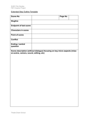 WJEC Film Studies 
FM1 Creative Project 
Extended Step Outline Template 
Scene No Page No 
Slugline 
Endpoint of last scene 
Characters in scene 
Point of scene 
Conflict 
Ending / central 
question 
Scene description (without dialogue) focusing on key micro aspects (mise-en- 
scène, camera, sound, editing, etc) 
Theale Green School 
