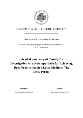 UNIVERSITÀ DEGLI STUDI DI TRIESTE
_____________________________________________
Dipartimento di Ingegneria e Architettura
Laurea Triennale in Ingegneria Elettronica e Informatica
A.A. 2019-2020
Extended Summary of “Analytical
Investigation on a New Approach for Achieving
Deep Penetration in a Lossy Medium: The
Lossy Prism”
Laureando​:
Jeremy DELLA GIUSTINA
Relatore​:
prof. Giulia BUTTAZZONI
_____________________________________________
 