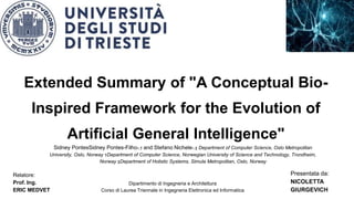 Extended Summary of "A Conceptual Bio-
Inspired Framework for the Evolution of
Artificial General Intelligence"
Sidney PontesSidney Pontes-Filho∗,† and Stefano Nichele∗,‡ Department of Computer Science, Oslo Metropolitan
University, Oslo, Norway †Department of Computer Science, Norwegian University of Science and Technology, Trondheim,
Norway ‡Department of Holistic Systems, Simula Metropolitan, Oslo, Norway
Relatore:
Prof. Ing.
ERIC MEDVET
Presentata da:
NICOLETTA
GIURGEVICH
Dipartimento di Ingegneria e Architettura
Corso di Laurea Triennale in Ingegneria Elettronica ed Informatica
 