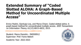 Extended Summary of “Coded
Slotted ALOHA: A Graph-Based
Method for Uncoordinated Multiple
Access”
Enrico Paolini, Gianluigi Liva, and Marco Chiani. Coded slotted aloha: A
graph-based method for uncoordinated multiple access. IEEE Transactions
on Information Theory, 61(12):6815–6832, 2015.
Student: Marco Parentin - IN0500912
Supervisor: Prof. Fulvio Babich
Academic Year: 2022-2023
 