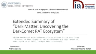 Extended Summary of
“Dark Matter: Uncovering the
DarkComet RAT Ecosystem”
BROWN FARINHOLT, MOHAMMAD REZAEIRAD, DAMON MCCOY, AND KIRILL
LEVCHENKO. IN PROCEEDINGS OF THEWEB CONFERENCE 2020 (WWW’20),
APRIL 20–24, 2020, TAIPEI, TAIWAN. PAGES 2109 –2120.
Laureando:
Andrea Valente
Relatore:
Professor Alberto Bartoli
Corso di Studi in Ingegneria Elettronica ed Informatica
Anno Accademico 2020/2021
 