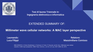 EXTENDED SUMMARY OF:
Millimeter wave cellular networks: A MAC layer perspective
RIFERIMENTO BIBLIOGRAFICO:H. Shokri-Ghadikolaei, C. Fischione, G. Fodor, P. Popovski, and M. Zorzi, “Millimeter wave cellular networks: A MAC layer perspective,” IEEE Trans. Commun., vol. 63, no.10, pp. 3437–3458, Oct. 2015.
BIBLIOGRAFIA: H. Shokri-Ghadikolaei, C. Fischione, G. Fodor, P. Popovski, and M. Zorzi, “Millimeter wave cellular
networks: A MAC layer perspective,” IEEE Trans. Commun., vol. 63, no.10, pp. 3437–3458, Oct. 2015.
Laureando:
Luca Filippi
Relatore:
Massimiliano Comisso
Tesi di laurea Triennale in:
Ingegneria elettronica e informatica
 