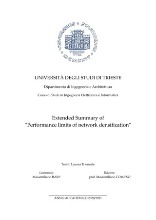 UNIVERSITÀ DEGLI STUDI DI TRIESTE
Dipartimento di Ingegneria e Architettura
Corso di Studi in Ingegneria Elettronica e Informatica
Extended Summary of
“Performance limits of network densification”
Tesi di Laurea Triennale
Laureando:
Massimiliano BARP
Relatore:
prof. Massimiliano COMISSO
_____________________________________
ANNO ACCADEMICO 2020/2021
 