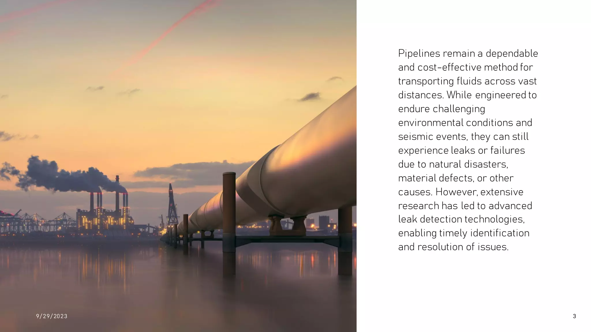 Pipelines remain a dependable
and cost-effective method for
transporting fluids across vast
distances. While engineered to
endure challenging
environmental conditions and
seismic events, they can still
experience leaks or failures
due to natural disasters,
material defects, or other
causes. However, extensive
research has led to advanced
leak detection technologies,
enabling timely identification
and resolution of issues.
9/ 29/ 2023 3
 