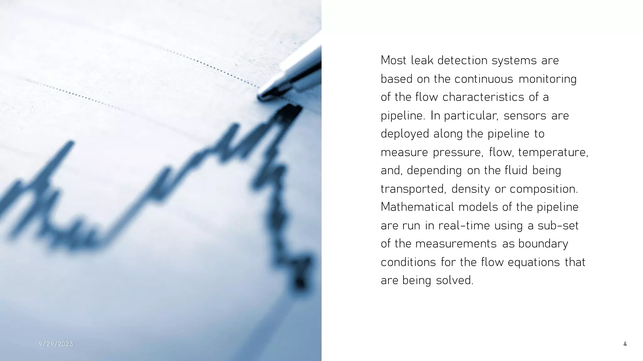 Most leak detection systems are
based on the continuous monitoring
of the flow characteristics of a
pipeline. In particular, sensors are
deployed along the pipeline to
measure pressure, flow, temperature,
and, depending on the fluid being
transported, density or composition.
Mathematical models of the pipeline
are run in real-time using a sub-set
of the measurements as boundary
conditions for the flow equations that
are being solved.
9/ 29/ 2023 4
 