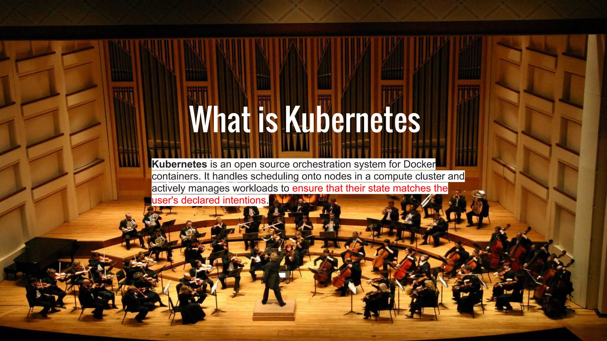 What is Kubernetes
Kubernetes is an open source orchestration system for Docker
containers. It handles scheduling onto nodes in a compute cluster and
actively manages workloads to ensure that their state matches the
user's declared intentions.
 