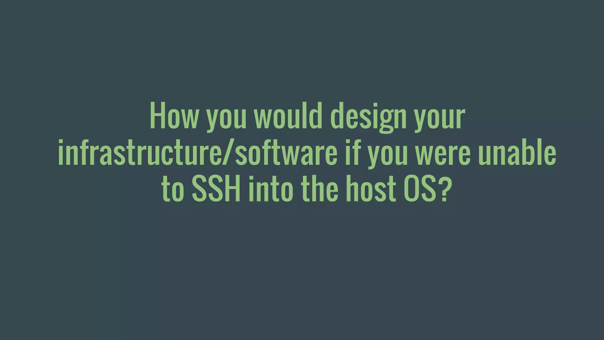 How you would design your
infrastructure/software if you were unable
to SSH into the host OS?
 