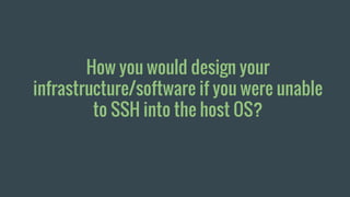 How you would design your
infrastructure/software if you were unable
to SSH into the host OS?
 