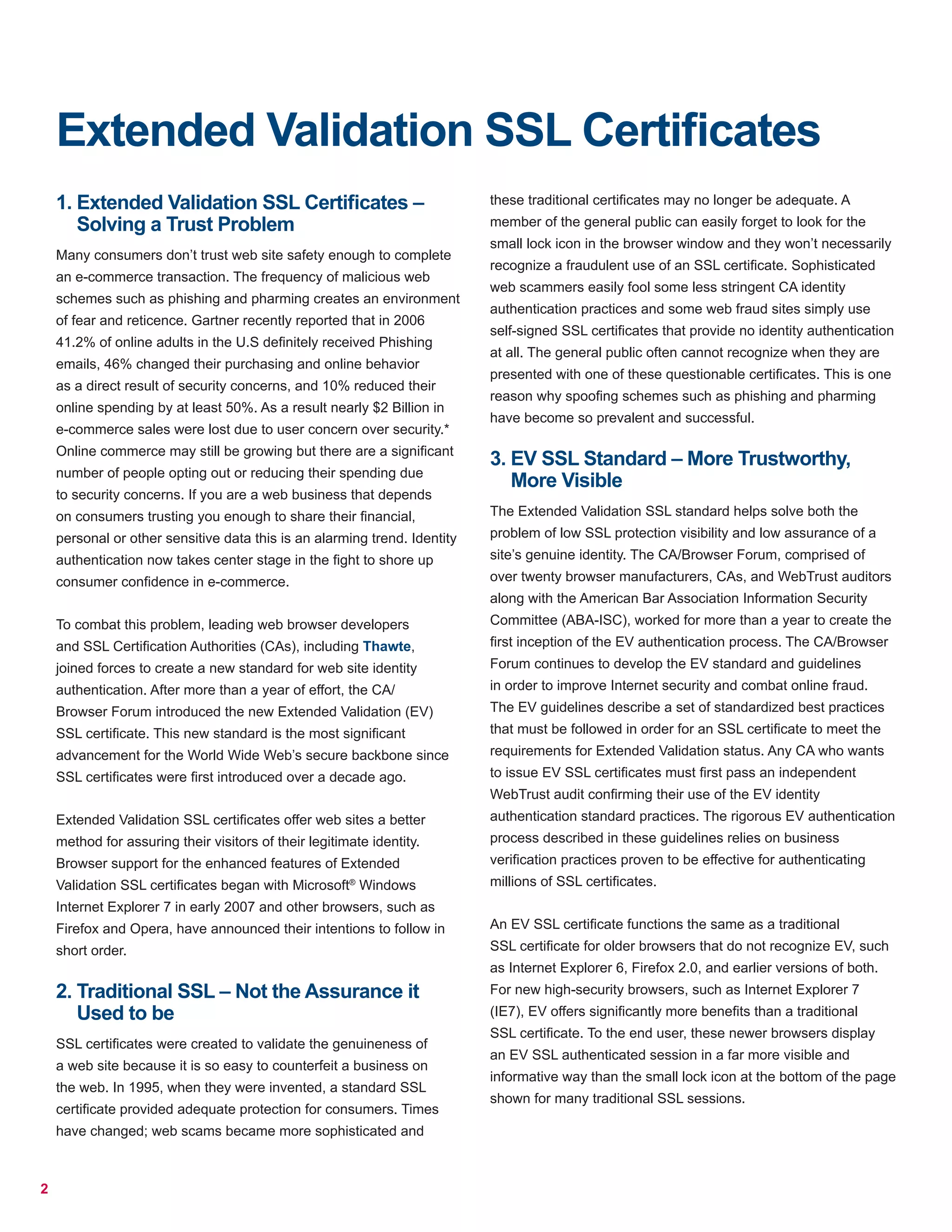 2
Extended Validation SSL Certificates
1. Extended Validation SSL Certificates –
Solving a Trust Problem
Many consumers don’t trust web site safety enough to complete
an e-commerce transaction. The frequency of malicious web
schemes such as phishing and pharming creates an environment
of fear and reticence. Gartner recently reported that in 2006
41.2% of online adults in the U.S definitely received Phishing
emails, 46% changed their purchasing and online behavior
as a direct result of security concerns, and 10% reduced their
online spending by at least 50%. As a result nearly $2 Billion in
e-commerce sales were lost due to user concern over security.*
Online commerce may still be growing but there are a significant
number of people opting out or reducing their spending due
to security concerns. If you are a web business that depends
on consumers trusting you enough to share their financial,
personal or other sensitive data this is an alarming trend. Identity
authentication now takes center stage in the fight to shore up
consumer confidence in e-commerce.
To combat this problem, leading web browser developers
and SSL Certification Authorities (CAs), including Thawte,
joined forces to create a new standard for web site identity
authentication. After more than a year of effort, the CA/
Browser Forum introduced the new Extended Validation (EV)
SSL certificate. This new standard is the most significant
advancement for the World Wide Web’s secure backbone since
SSL certificates were first introduced over a decade ago.
Extended Validation SSL certificates offer web sites a better
method for assuring their visitors of their legitimate identity.
Browser support for the enhanced features of Extended
Validation SSL certificates began with Microsoft®
Windows
Internet Explorer 7 in early 2007 and other browsers, such as
Firefox and Opera, have announced their intentions to follow in
short order.
2. Traditional SSL – Not the Assurance it
Used to be
SSL certificates were created to validate the genuineness of
a web site because it is so easy to counterfeit a business on
the web. In 1995, when they were invented, a standard SSL
certificate provided adequate protection for consumers. Times
have changed; web scams became more sophisticated and
these traditional certificates may no longer be adequate. A
member of the general public can easily forget to look for the
small lock icon in the browser window and they won’t necessarily
recognize a fraudulent use of an SSL certificate. Sophisticated
web scammers easily fool some less stringent CA identity
authentication practices and some web fraud sites simply use
self-signed SSL certificates that provide no identity authentication
at all. The general public often cannot recognize when they are
presented with one of these questionable certificates. This is one
reason why spoofing schemes such as phishing and pharming
have become so prevalent and successful.
3. EV SSL Standard – More Trustworthy,
More Visible
The Extended Validation SSL standard helps solve both the
problem of low SSL protection visibility and low assurance of a
site’s genuine identity. The CA/Browser Forum, comprised of
over twenty browser manufacturers, CAs, and WebTrust auditors
along with the American Bar Association Information Security
Committee (ABA-ISC), worked for more than a year to create the
first inception of the EV authentication process. The CA/Browser
Forum continues to develop the EV standard and guidelines
in order to improve Internet security and combat online fraud.
The EV guidelines describe a set of standardized best practices
that must be followed in order for an SSL certificate to meet the
requirements for Extended Validation status. Any CA who wants
to issue EV SSL certificates must first pass an independent
WebTrust audit confirming their use of the EV identity
authentication standard practices. The rigorous EV authentication
process described in these guidelines relies on business
verification practices proven to be effective for authenticating
millions of SSL certificates.
An EV SSL certificate functions the same as a traditional
SSL certificate for older browsers that do not recognize EV, such
as Internet Explorer 6, Firefox 2.0, and earlier versions of both.
For new high-security browsers, such as Internet Explorer 7
(IE7), EV offers significantly more benefits than a traditional
SSL certificate. To the end user, these newer browsers display
an EV SSL authenticated session in a far more visible and
informative way than the small lock icon at the bottom of the page
shown for many traditional SSL sessions.
 