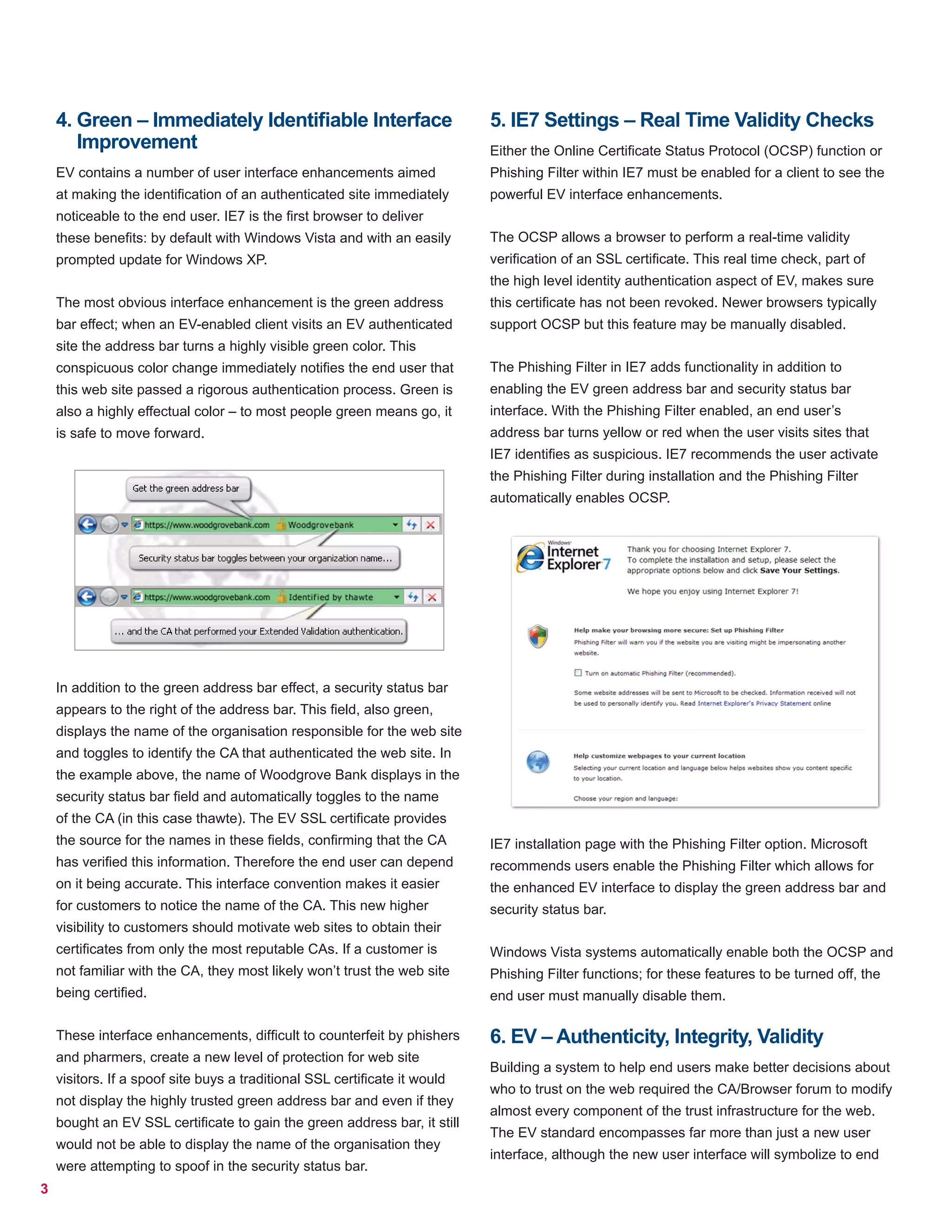 3
4. Green – Immediately Identifiable Interface
Improvement
EV contains a number of user interface enhancements aimed
at making the identification of an authenticated site immediately
noticeable to the end user. IE7 is the first browser to deliver
these benefits: by default with Windows Vista and with an easily
prompted update for Windows XP.
The most obvious interface enhancement is the green address
bar effect; when an EV-enabled client visits an EV authenticated
site the address bar turns a highly visible green color. This
conspicuous color change immediately notifies the end user that
this web site passed a rigorous authentication process. Green is
also a highly effectual color – to most people green means go, it
is safe to move forward.
In addition to the green address bar effect, a security status bar
appears to the right of the address bar. This field, also green,
displays the name of the organisation responsible for the web site
and toggles to identify the CA that authenticated the web site. In
the example above, the name of Woodgrove Bank displays in the
security status bar field and automatically toggles to the name
of the CA (in this case thawte). The EV SSL certificate provides
the source for the names in these fields, confirming that the CA
has verified this information. Therefore the end user can depend
on it being accurate. This interface convention makes it easier
for customers to notice the name of the CA. This new higher
visibility to customers should motivate web sites to obtain their
certificates from only the most reputable CAs. If a customer is
not familiar with the CA, they most likely won’t trust the web site
being certified.
These interface enhancements, difficult to counterfeit by phishers
and pharmers, create a new level of protection for web site
visitors. If a spoof site buys a traditional SSL certificate it would
not display the highly trusted green address bar and even if they
bought an EV SSL certificate to gain the green address bar, it still
would not be able to display the name of the organisation they
were attempting to spoof in the security status bar.
5. IE7 Settings – Real Time Validity Checks
Either the Online Certificate Status Protocol (OCSP) function or
Phishing Filter within IE7 must be enabled for a client to see the
powerful EV interface enhancements.
The OCSP allows a browser to perform a real-time validity
verification of an SSL certificate. This real time check, part of
the high level identity authentication aspect of EV, makes sure
this certificate has not been revoked. Newer browsers typically
support OCSP but this feature may be manually disabled.
The Phishing Filter in IE7 adds functionality in addition to
enabling the EV green address bar and security status bar
interface. With the Phishing Filter enabled, an end user’s
address bar turns yellow or red when the user visits sites that
IE7 identifies as suspicious. IE7 recommends the user activate
the Phishing Filter during installation and the Phishing Filter
automatically enables OCSP.
IE7 installation page with the Phishing Filter option. Microsoft
recommends users enable the Phishing Filter which allows for
the enhanced EV interface to display the green address bar and
security status bar.
Windows Vista systems automatically enable both the OCSP and
Phishing Filter functions; for these features to be turned off, the
end user must manually disable them.
6. EV – Authenticity, Integrity, Validity
Building a system to help end users make better decisions about
who to trust on the web required the CA/Browser forum to modify
almost every component of the trust infrastructure for the web.
The EV standard encompasses far more than just a new user
interface, although the new user interface will symbolize to end
 