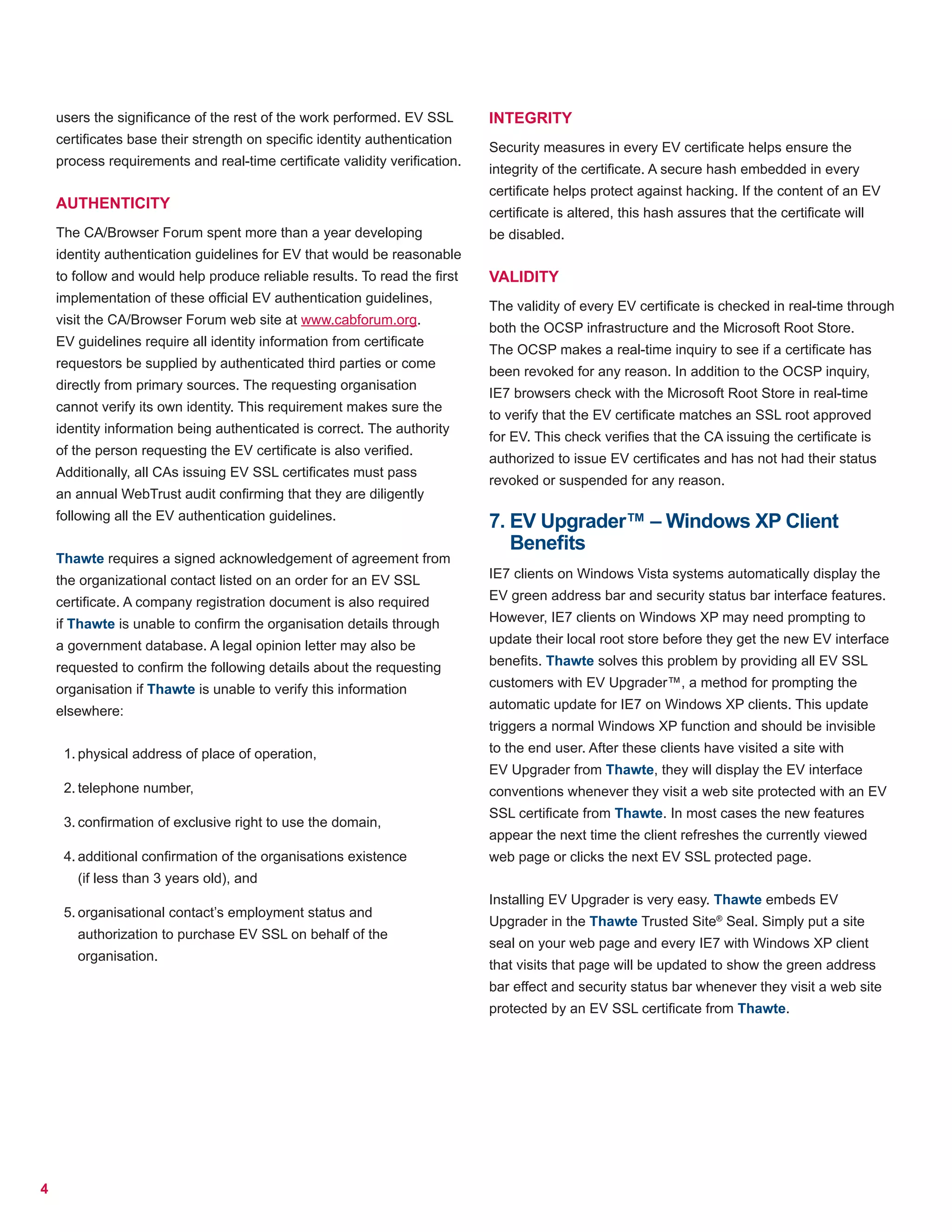 4
users the significance of the rest of the work performed. EV SSL
certificates base their strength on specific identity authentication
process requirements and real-time certificate validity verification.
AUTHENTICITY
The CA/Browser Forum spent more than a year developing
identity authentication guidelines for EV that would be reasonable
to follow and would help produce reliable results. To read the first
implementation of these official EV authentication guidelines,
visit the CA/Browser Forum web site at www.cabforum.org.
EV guidelines require all identity information from certificate
requestors be supplied by authenticated third parties or come
directly from primary sources. The requesting organisation
cannot verify its own identity. This requirement makes sure the
identity information being authenticated is correct. The authority
of the person requesting the EV certificate is also verified.
Additionally, all CAs issuing EV SSL certificates must pass
an annual WebTrust audit confirming that they are diligently
following all the EV authentication guidelines.
Thawte requires a signed acknowledgement of agreement from
the organizational contact listed on an order for an EV SSL
certificate. A company registration document is also required
if Thawte is unable to confirm the organisation details through
a government database. A legal opinion letter may also be
requested to confirm the following details about the requesting
organisation if Thawte is unable to verify this information
elsewhere:
1.	physical address of place of operation,
2.	telephone number,
3.	confirmation of exclusive right to use the domain,
4.	additional confirmation of the organisations existence
(if less than 3 years old), and
5.	organisational contact’s employment status and
authorization to purchase EV SSL on behalf of the
organisation.
INTEGRITY
Security measures in every EV certificate helps ensure the
integrity of the certificate. A secure hash embedded in every
certificate helps protect against hacking. If the content of an EV
certificate is altered, this hash assures that the certificate will
be disabled.
VALIDITY
The validity of every EV certificate is checked in real-time through
both the OCSP infrastructure and the Microsoft Root Store.
The OCSP makes a real-time inquiry to see if a certificate has
been revoked for any reason. In addition to the OCSP inquiry,
IE7 browsers check with the Microsoft Root Store in real-time
to verify that the EV certificate matches an SSL root approved
for EV. This check verifies that the CA issuing the certificate is
authorized to issue EV certificates and has not had their status
revoked or suspended for any reason.
7. EV Upgrader™ – Windows XP Client
Benefits
IE7 clients on Windows Vista systems automatically display the
EV green address bar and security status bar interface features.
However, IE7 clients on Windows XP may need prompting to
update their local root store before they get the new EV interface
benefits. Thawte solves this problem by providing all EV SSL
customers with EV Upgrader™, a method for prompting the
automatic update for IE7 on Windows XP clients. This update
triggers a normal Windows XP function and should be invisible
to the end user. After these clients have visited a site with
EV Upgrader from Thawte, they will display the EV interface
conventions whenever they visit a web site protected with an EV
SSL certificate from Thawte. In most cases the new features
appear the next time the client refreshes the currently viewed
web page or clicks the next EV SSL protected page.
Installing EV Upgrader is very easy. Thawte embeds EV
Upgrader in the Thawte Trusted Site®
Seal. Simply put a site
seal on your web page and every IE7 with Windows XP client
that visits that page will be updated to show the green address
bar effect and security status bar whenever they visit a web site
protected by an EV SSL certificate from Thawte.
 
