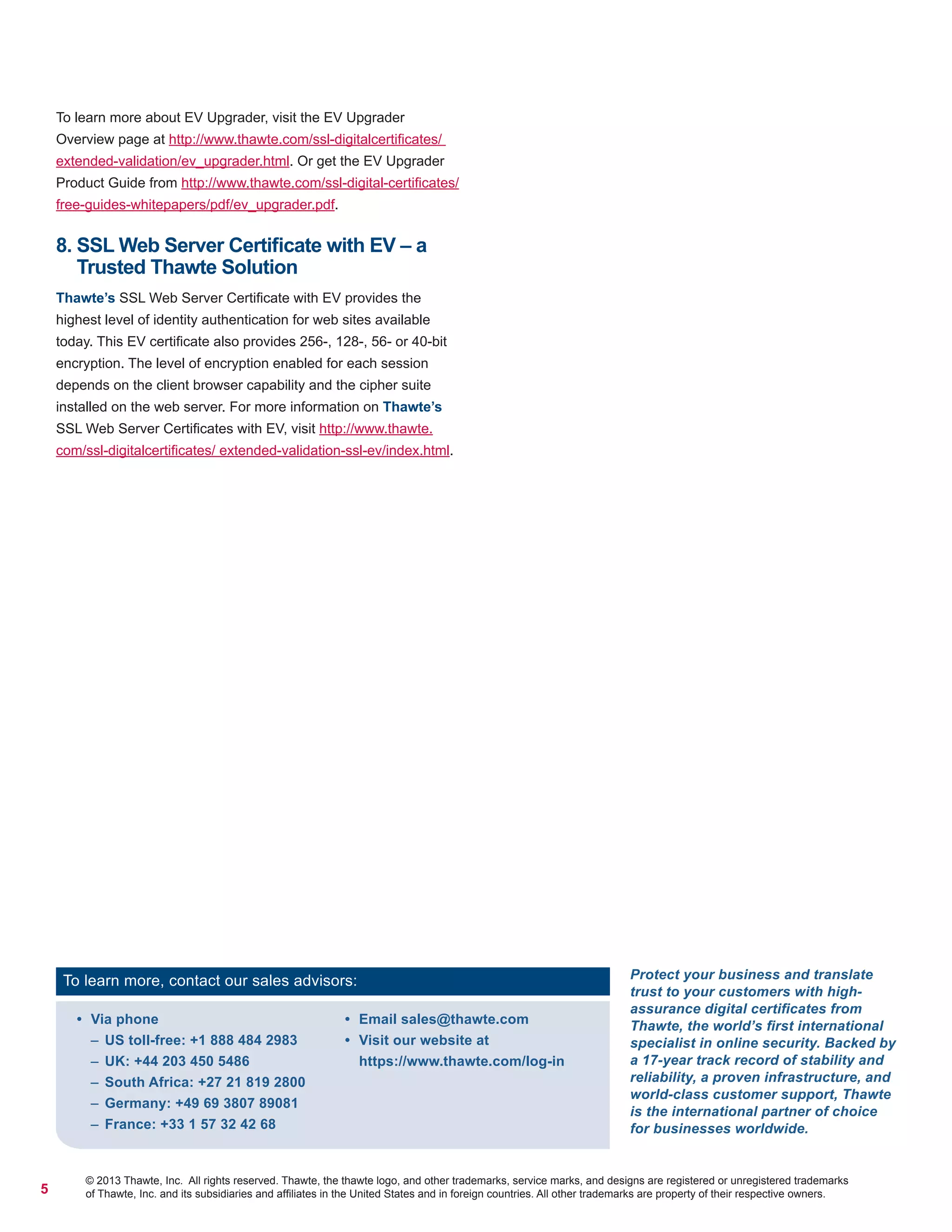 5
© 2013 Thawte, Inc. All rights reserved. Thawte, the thawte logo, and other trademarks, service marks, and designs are registered or unregistered trademarks
of Thawte, Inc. and its subsidiaries and afﬁliates in the United States and in foreign countries. All other trademarks are property of their respective owners.
•	 Via phone
–– US toll-free: +1 888 484 2983
–– UK: +44 203 450 5486
–– South Africa: +27 21 819 2800
–– Germany: +49 69 3807 89081
–– France: +33 1 57 32 42 68
•	 Email sales@thawte.com
•	 Visit our website at
https://www.thawte.com/log-in
To learn more, contact our sales advisors: Protect your business and translate
trust to your customers with high-
assurance digital certificates from
Thawte, the world’s first international
specialist in online security. Backed by
a 17-year track record of stability and
reliability, a proven infrastructure, and
world-class customer support, Thawte
is the international partner of choice
for businesses worldwide.
To learn more about EV Upgrader, visit the EV Upgrader
Overview page at http://www.thawte.com/ssl-digitalcertificates/
extended-validation/ev_upgrader.html. Or get the EV Upgrader
Product Guide from http://www.thawte.com/ssl-digital-certificates/
free-guides-whitepapers/pdf/ev_upgrader.pdf.
8. SSL Web Server Certificate with EV – a
Trusted Thawte Solution
Thawte’s SSL Web Server Certificate with EV provides the
highest level of identity authentication for web sites available
today. This EV certificate also provides 256-, 128-, 56- or 40-bit
encryption. The level of encryption enabled for each session
depends on the client browser capability and the cipher suite
installed on the web server. For more information on Thawte’s
SSL Web Server Certificates with EV, visit http://www.thawte.
com/ssl-digitalcertificates/ extended-validation-ssl-ev/index.html.
 