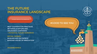 THE FUTURE
INSURANCE LANDSCAPE
MICHAL GROMEK 
RESEARCHER ON FINTECH
SWEDISH HOUSE OF INNOVATION 
#GOOD TO SEE YOU
#SVDINSURANCE
BEST COOPERATION PRACTICES
BETWEEN STARTUPS AND
INSURANCE COMPANIES 
+ POTENTIAL FUTURE SCENARIOS 
EXTENDED VERSION OF THE PRESENTATION
 