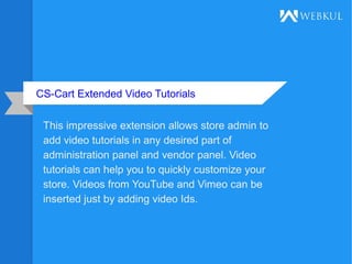 CS-Cart Extended Video Tutorials
This impressive extension allows store admin to
add video tutorials in any desired part of
administration panel and vendor panel. Video
tutorials can help you to quickly customize your
store. Videos from YouTube and Vimeo can be
inserted just by adding video Ids.
 