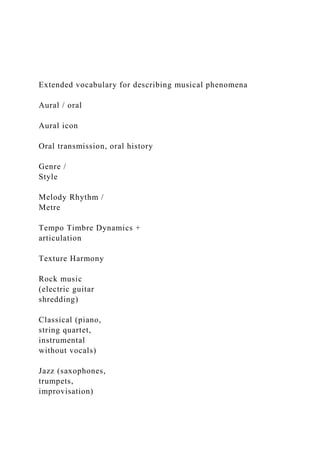 Extended vocabulary for describing musical phenomena
Aural / oral
Aural icon
Oral transmission, oral history
Genre /
Style
Melody Rhythm /
Metre
Tempo Timbre Dynamics +
articulation
Texture Harmony
Rock music
(electric guitar
shredding)
Classical (piano,
string quartet,
instrumental
without vocals)
Jazz (saxophones,
trumpets,
improvisation)
 