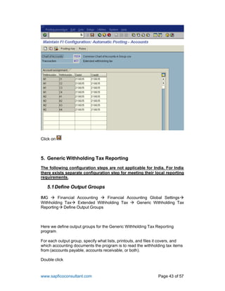 www.sapficoconsultant.com Page 43 of 57
Click on
5. Generic Withholding Tax Reporting
The following configuration steps are not applicable for India. For India
there exists separate configuration step for meeting their local reporting
requirements.
5.1Define Output Groups
IMG  Financial Accounting  Financial Accounting Global Settings
Withholding Tax Extended Withholding Tax  Generic Withholding Tax
Reporting Define Output Groups
Here we define output groups for the Generic Withholding Tax Reporting
program.
For each output group, specify what lists, printouts, and files it covers, and
which accounting documents the program is to read the withholding tax items
from (accounts payable, accounts receivable, or both).
Double click
 