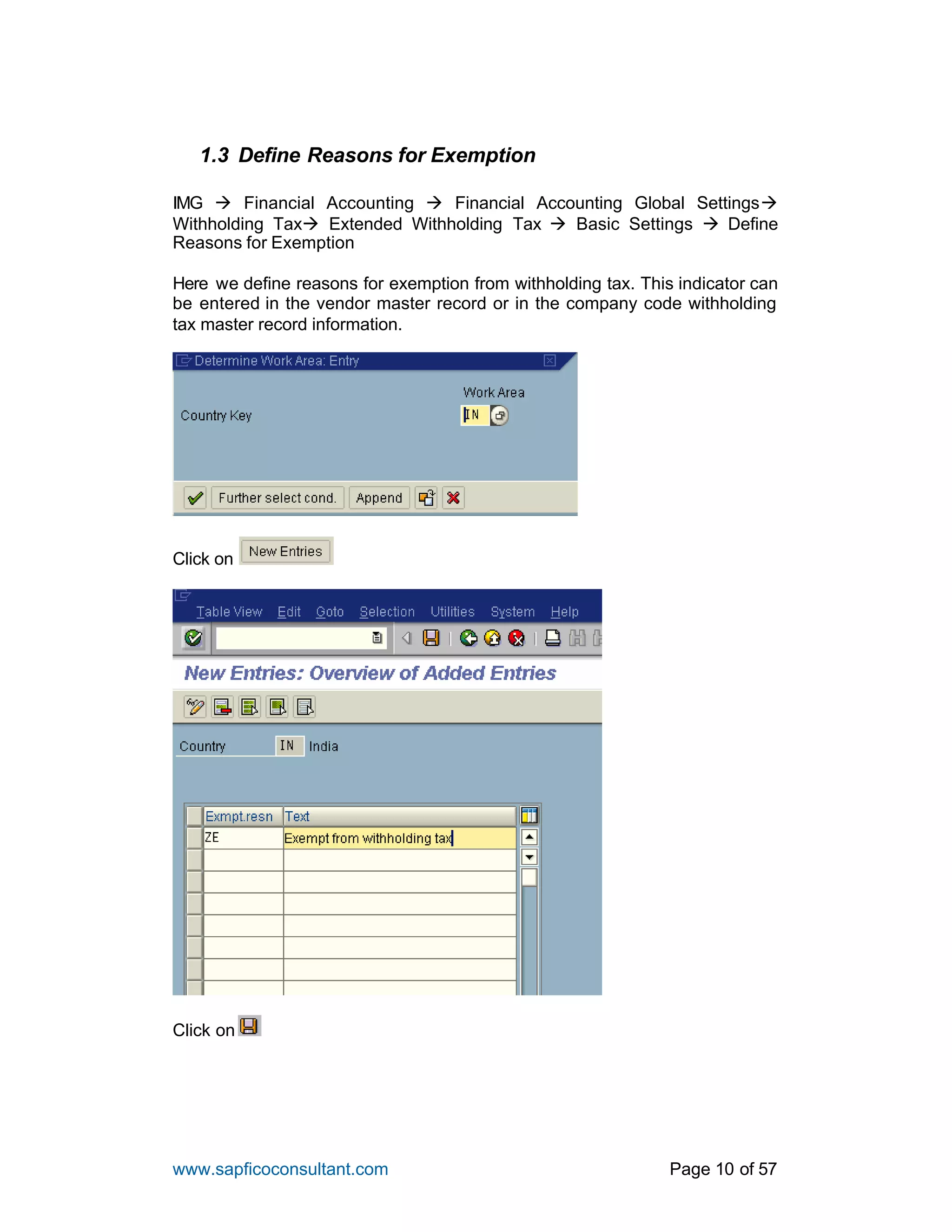 www.sapficoconsultant.com Page 10 of 57
1.3 Define Reasons for Exemption
IMG à Financial Accounting à Financial Accounting Global Settingsà
Withholding Taxà Extended Withholding Tax à Basic Settings à Define
Reasons for Exemption
Here we define reasons for exemption from withholding tax. This indicator can
be entered in the vendor master record or in the company code withholding
tax master record information.
Click on
Click on
 