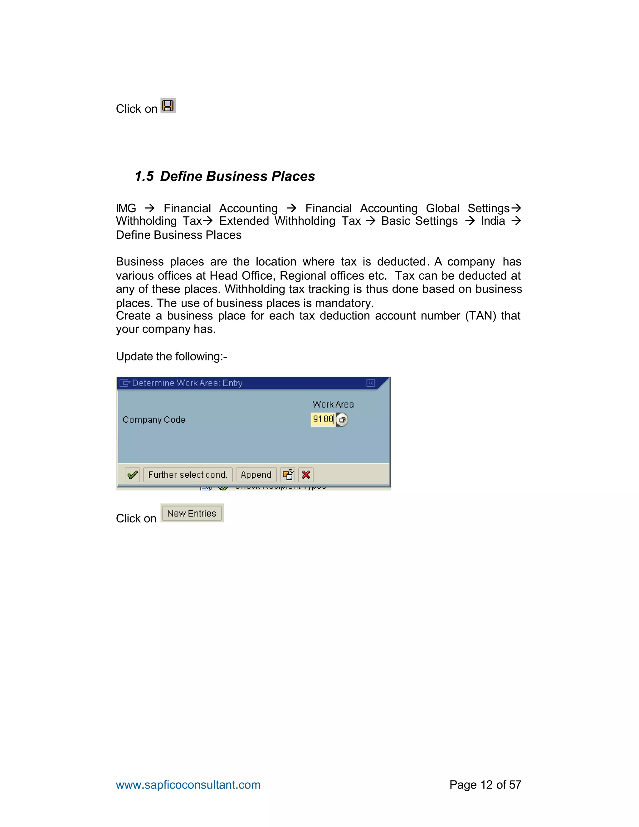 www.sapficoconsultant.com Page 12 of 57
Click on
1.5 Define Business Places
IMG à Financial Accounting à Financial Accounting Global Settingsà
Withholding Taxà Extended Withholding Tax à Basic Settings à India à
Define Business Places
Business places are the location where tax is deducted. A company has
various offices at Head Office, Regional offices etc. Tax can be deducted at
any of these places. Withholding tax tracking is thus done based on business
places. The use of business places is mandatory.
Create a business place for each tax deduction account number (TAN) that
your company has.
Update the following:-
Click on
 