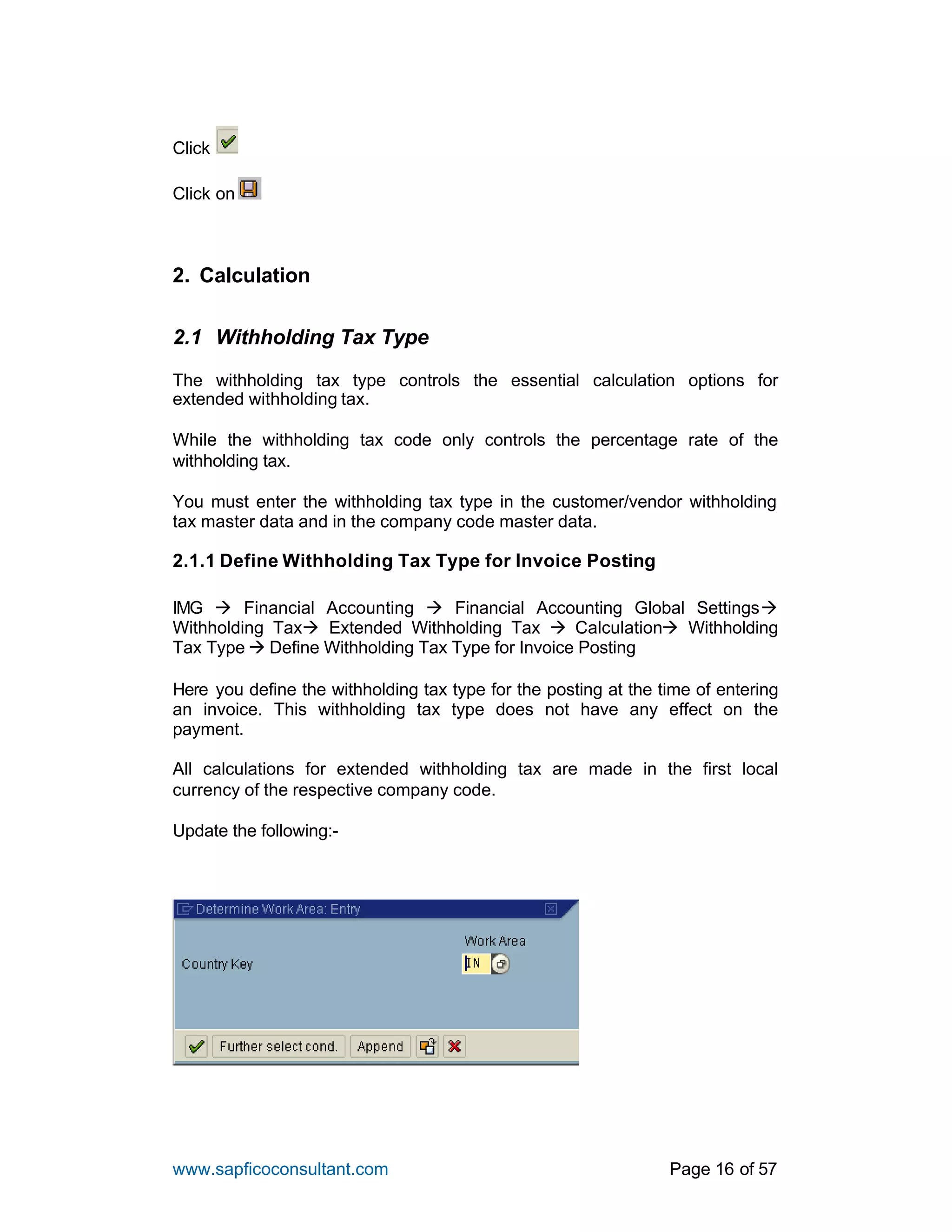 www.sapficoconsultant.com Page 16 of 57
Click
Click on
2. Calculation
2.1 Withholding Tax Type
The withholding tax type controls the essential calculation options for
extended withholding tax.
While the withholding tax code only controls the percentage rate of the
withholding tax.
You must enter the withholding tax type in the customer/vendor withholding
tax master data and in the company code master data.
2.1.1 Define Withholding Tax Type for Invoice Posting
IMG à Financial Accounting à Financial Accounting Global Settingsà
Withholding Taxà Extended Withholding Tax à Calculationà Withholding
Tax Type à Define Withholding Tax Type for Invoice Posting
Here you define the withholding tax type for the posting at the time of entering
an invoice. This withholding tax type does not have any effect on the
payment.
All calculations for extended withholding tax are made in the first local
currency of the respective company code.
Update the following:-
 