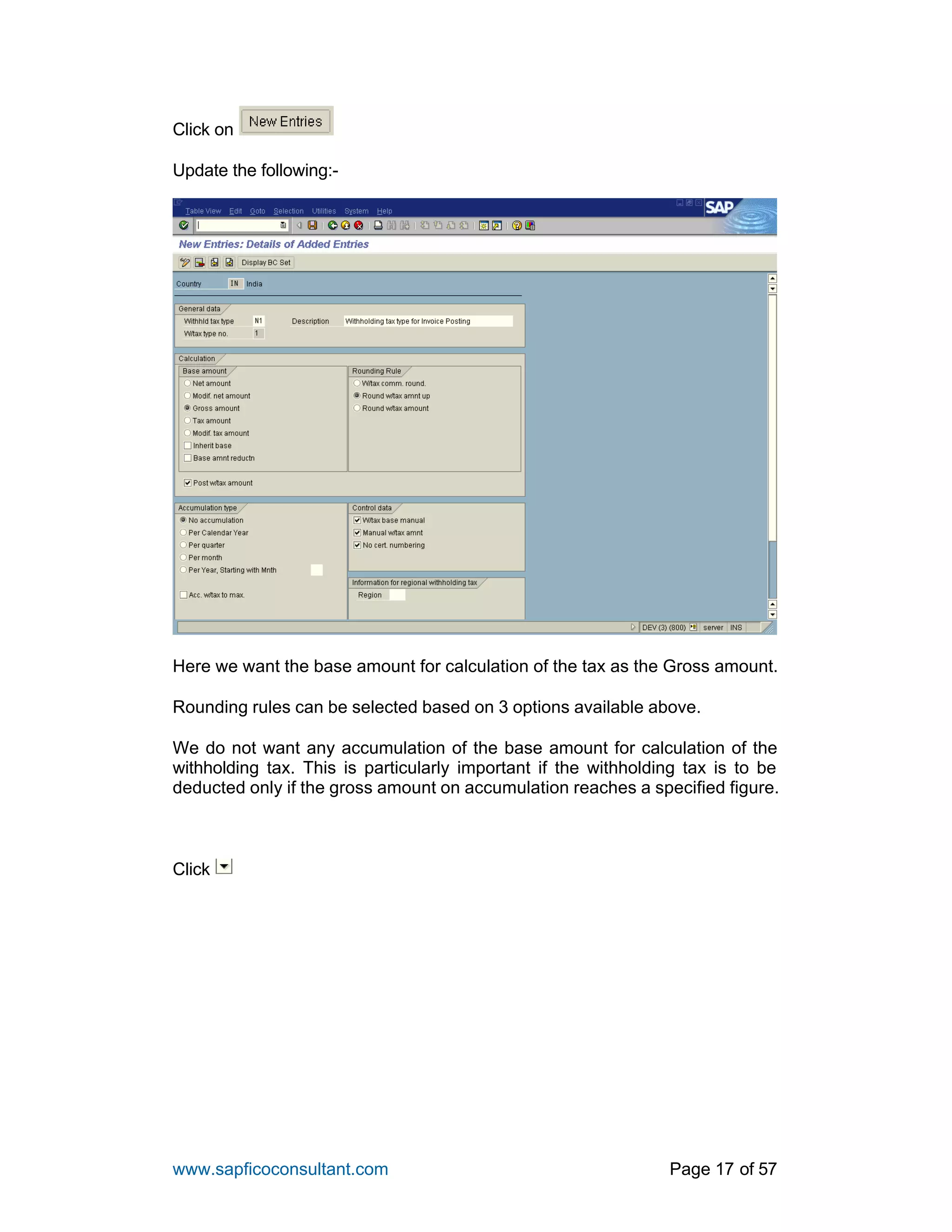 www.sapficoconsultant.com Page 17 of 57
Click on
Update the following:-
Here we want the base amount for calculation of the tax as the Gross amount.
Rounding rules can be selected based on 3 options available above.
We do not want any accumulation of the base amount for calculation of the
withholding tax. This is particularly important if the withholding tax is to be
deducted only if the gross amount on accumulation reaches a specified figure.
Click
 