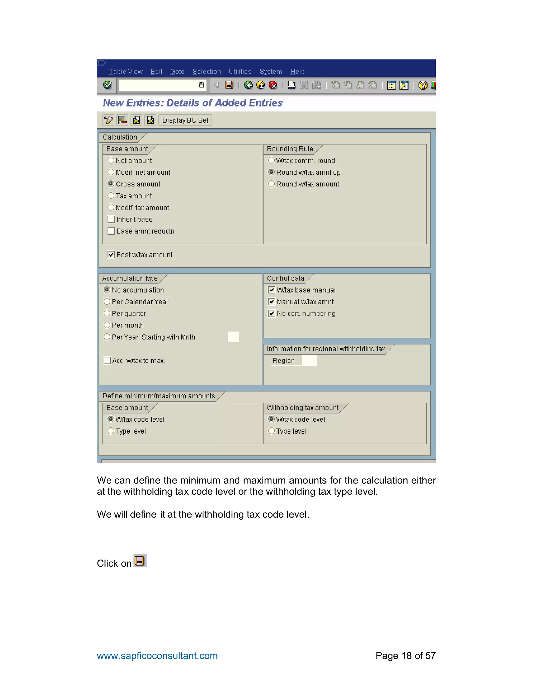 www.sapficoconsultant.com Page 18 of 57
We can define the minimum and maximum amounts for the calculation either
at the withholding tax code level or the withholding tax type level.
We will define it at the withholding tax code level.
Click on
 