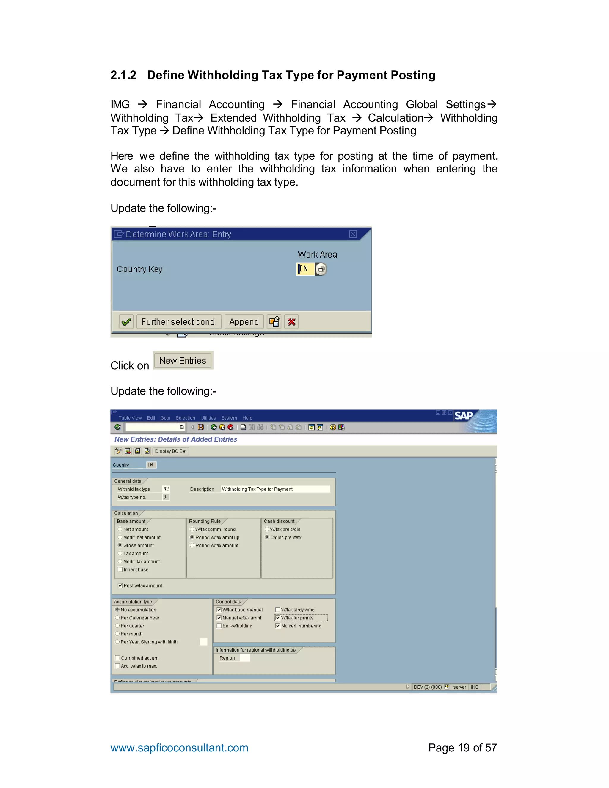 www.sapficoconsultant.com Page 19 of 57
2.1.2 Define Withholding Tax Type for Payment Posting
IMG à Financial Accounting à Financial Accounting Global Settingsà
Withholding Taxà Extended Withholding Tax à Calculationà Withholding
Tax Type à Define Withholding Tax Type for Payment Posting
Here we define the withholding tax type for posting at the time of payment.
We also have to enter the withholding tax information when entering the
document for this withholding tax type.
Update the following:-
Click on
Update the following:-
 