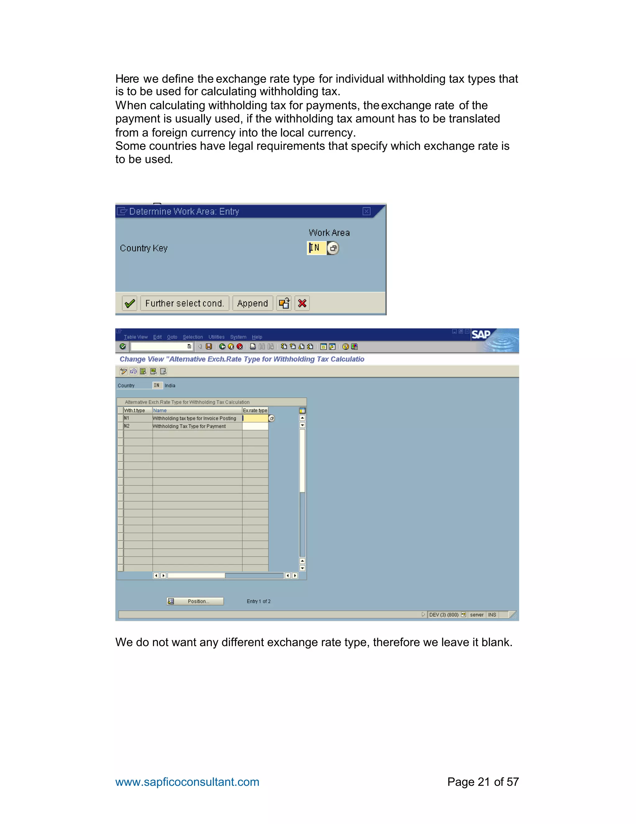 www.sapficoconsultant.com Page 21 of 57
Here we define the exchange rate type for individual withholding tax types that
is to be used for calculating withholding tax.
When calculating withholding tax for payments, theexchange rate of the
payment is usually used, if the withholding tax amount has to be translated
from a foreign currency into the local currency.
Some countries have legal requirements that specify which exchange rate is
to be used.
We do not want any different exchange rate type, therefore we leave it blank.
 