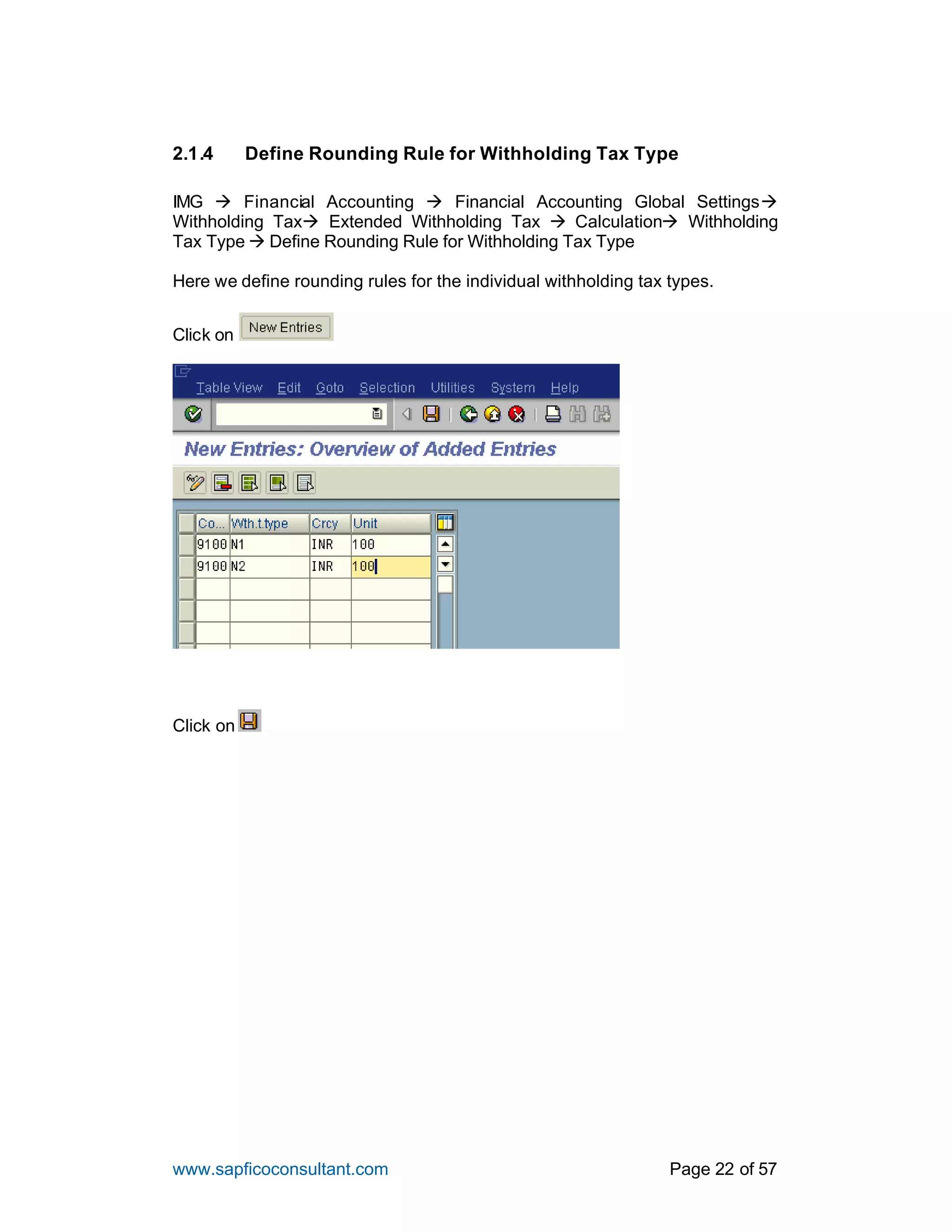 www.sapficoconsultant.com Page 22 of 57
2.1.4 Define Rounding Rule for Withholding Tax Type
IMG à Financial Accounting à Financial Accounting Global Settingsà
Withholding Taxà Extended Withholding Tax à Calculationà Withholding
Tax Type à Define Rounding Rule for Withholding Tax Type
Here we define rounding rules for the individual withholding tax types.
Click on
Click on
 