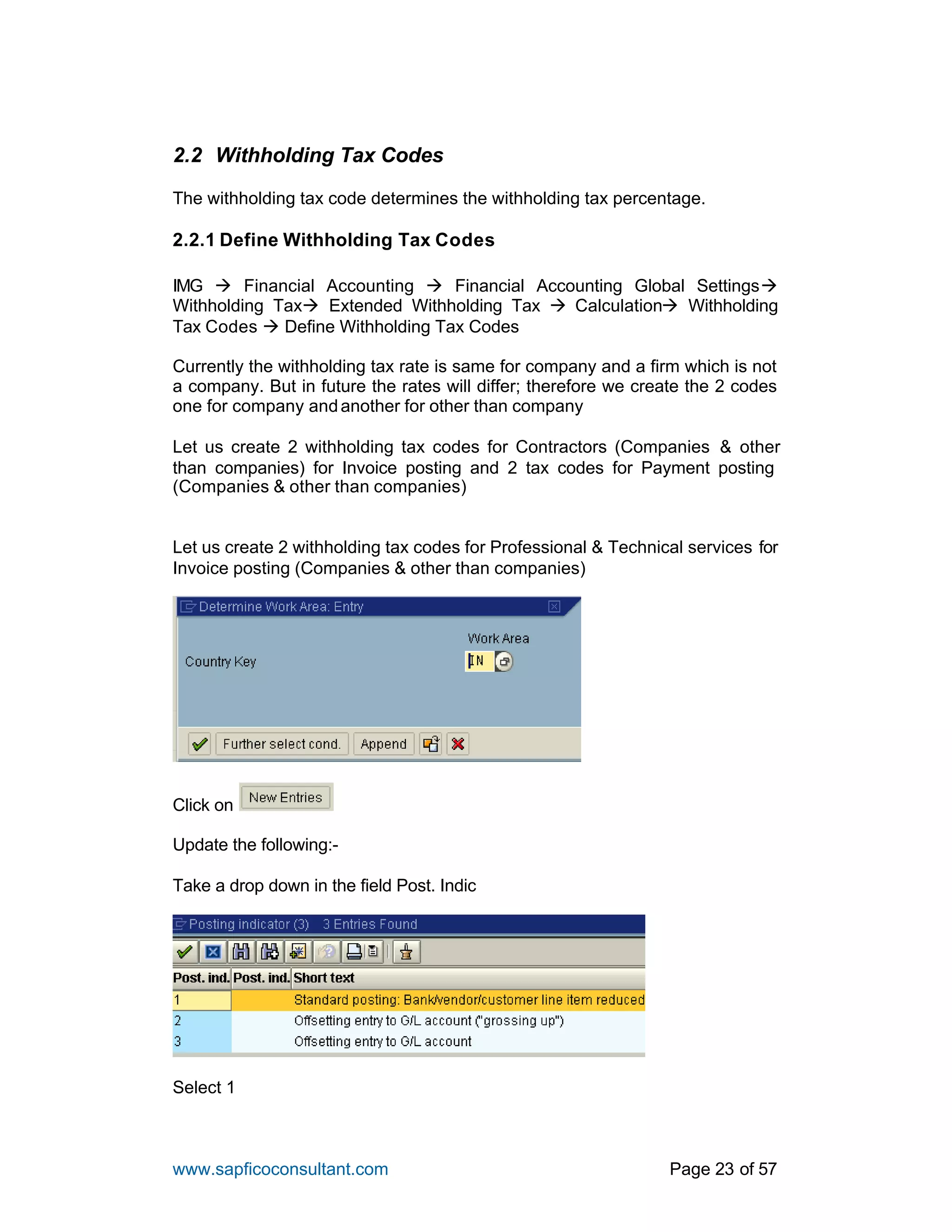 www.sapficoconsultant.com Page 23 of 57
2.2 Withholding Tax Codes
The withholding tax code determines the withholding tax percentage.
2.2.1 Define Withholding Tax Codes
IMG à Financial Accounting à Financial Accounting Global Settingsà
Withholding Taxà Extended Withholding Tax à Calculationà Withholding
Tax Codes à Define Withholding Tax Codes
Currently the withholding tax rate is same for company and a firm which is not
a company. But in future the rates will differ; therefore we create the 2 codes
one for company andanother for other than company
Let us create 2 withholding tax codes for Contractors (Companies & other
than companies) for Invoice posting and 2 tax codes for Payment posting
(Companies & other than companies)
Let us create 2 withholding tax codes for Professional & Technical services for
Invoice posting (Companies & other than companies)
Click on
Update the following:-
Take a drop down in the field Post. Indic
Select 1
 
