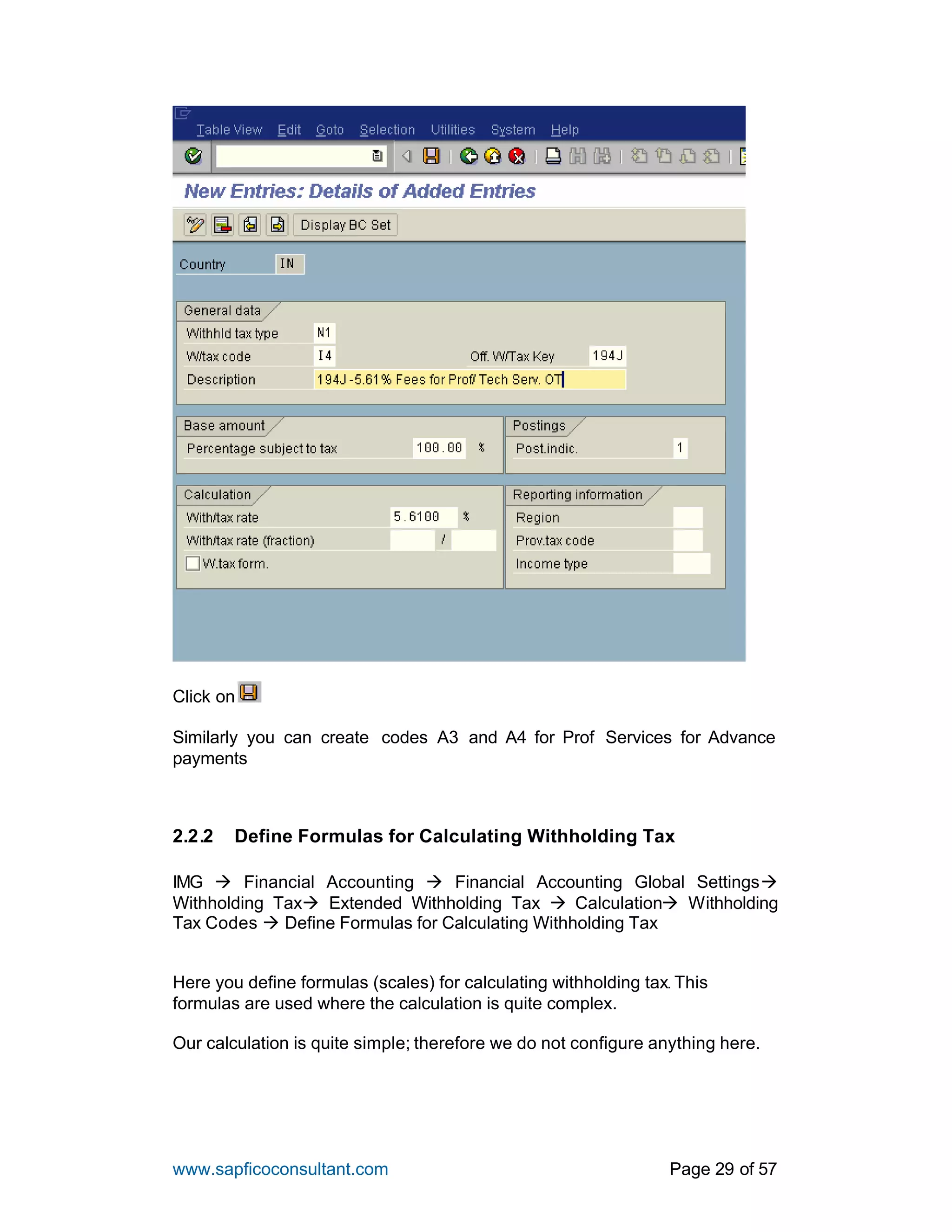 www.sapficoconsultant.com Page 29 of 57
Click on
Similarly you can create codes A3 and A4 for Prof Services for Advance
payments
2.2.2 Define Formulas for Calculating Withholding Tax
IMG à Financial Accounting à Financial Accounting Global Settingsà
Withholding Taxà Extended Withholding Tax à Calculationà Withholding
Tax Codes à Define Formulas for Calculating Withholding Tax
Here you define formulas (scales) for calculating withholding tax. This
formulas are used where the calculation is quite complex.
Our calculation is quite simple; therefore we do not configure anything here.
 