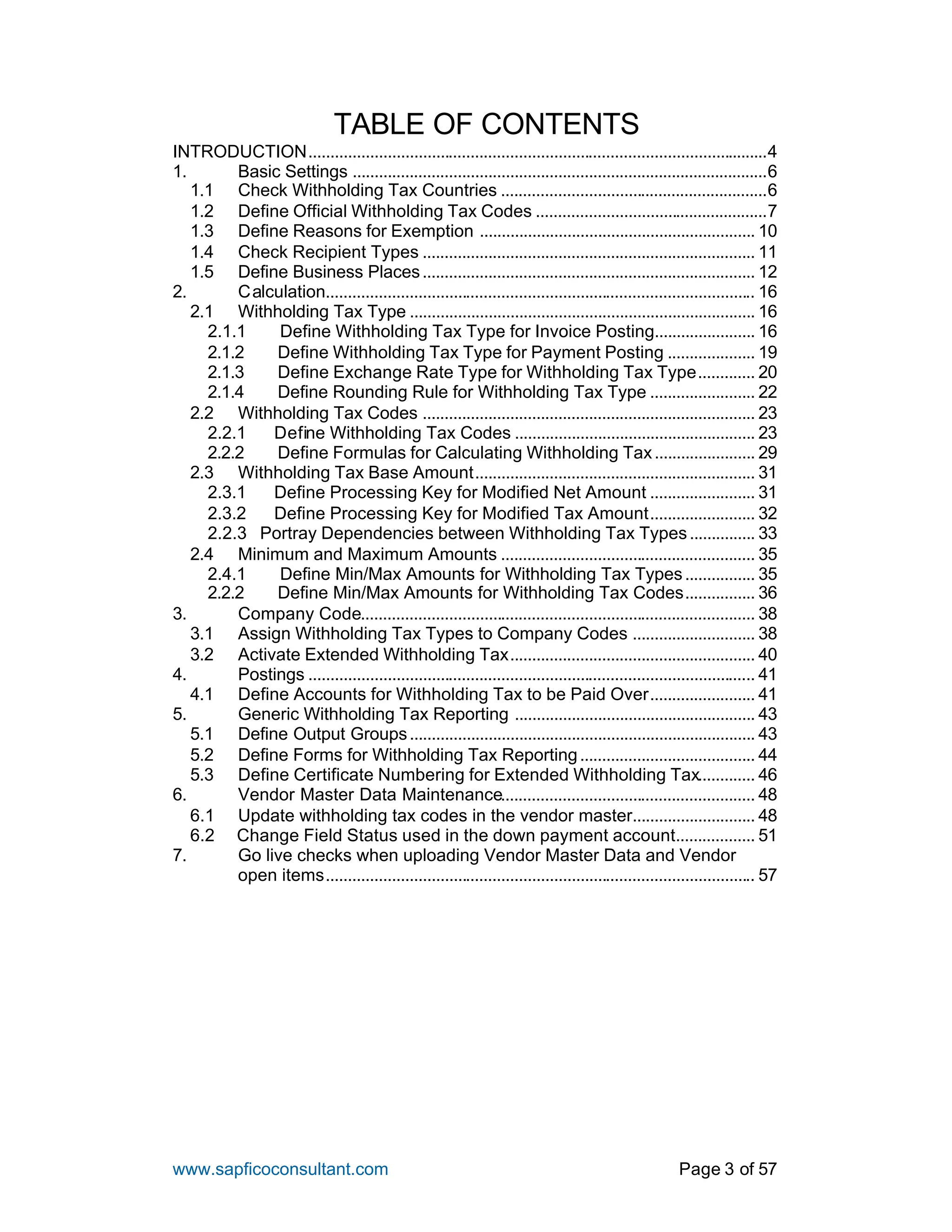 www.sapficoconsultant.com Page 3 of 57
TABLE OF CONTENTS
INTRODUCTION.........................................................................................................4
1. Basic Settings ...............................................................................................6
1.1 Check Withholding Tax Countries .............................................................6
1.2 Define Official Withholding Tax Codes .....................................................7
1.3 Define Reasons for Exemption ............................................................... 10
1.4 Check Recipient Types ............................................................................ 11
1.5 Define Business Places............................................................................ 12
2. Calculation.................................................................................................. 16
2.1 Withholding Tax Type ............................................................................... 16
2.1.1 Define Withholding Tax Type for Invoice Posting....................... 16
2.1.2 Define Withholding Tax Type for Payment Posting .................... 19
2.1.3 Define Exchange Rate Type for Withholding Tax Type............. 20
2.1.4 Define Rounding Rule for Withholding Tax Type ........................ 22
2.2 Withholding Tax Codes ............................................................................ 23
2.2.1 Define Withholding Tax Codes ....................................................... 23
2.2.2 Define Formulas for Calculating Withholding Tax....................... 29
2.3 Withholding Tax Base Amount................................................................ 31
2.3.1 Define Processing Key for Modified Net Amount ........................ 31
2.3.2 Define Processing Key for Modified Tax Amount........................ 32
2.2.3 Portray Dependencies between Withholding Tax Types............... 33
2.4 Minimum and Maximum Amounts .......................................................... 35
2.4.1 Define Min/Max Amounts for Withholding Tax Types................ 35
2.2.2 Define Min/Max Amounts for Withholding Tax Codes................ 36
3. Company Code.......................................................................................... 38
3.1 Assign Withholding Tax Types to Company Codes ............................ 38
3.2 Activate Extended Withholding Tax........................................................ 40
4. Postings ...................................................................................................... 41
4.1 Define Accounts for Withholding Tax to be Paid Over........................ 41
5. Generic Withholding Tax Reporting ....................................................... 43
5.1 Define Output Groups............................................................................... 43
5.2 Define Forms for Withholding Tax Reporting........................................ 44
5.3 Define Certificate Numbering for Extended Withholding Tax............. 46
6. Vendor Master Data Maintenance.......................................................... 48
6.1 Update withholding tax codes in the vendor master............................ 48
6.2 Change Field Status used in the down payment account.................. 51
7. Go live checks when uploading Vendor Master Data and Vendor
open items.................................................................................................. 57
 