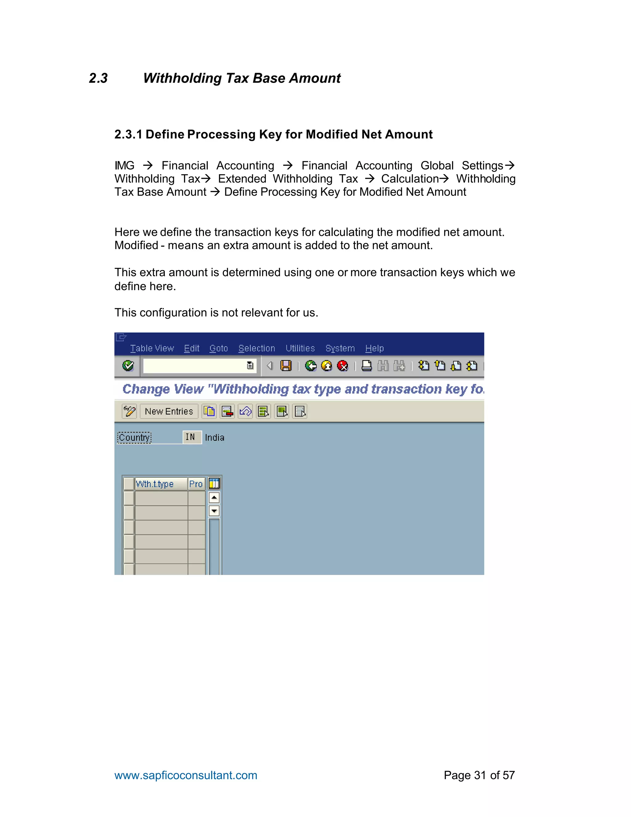 www.sapficoconsultant.com Page 31 of 57
2.3 Withholding Tax Base Amount
2.3.1 Define Processing Key for Modified Net Amount
IMG à Financial Accounting à Financial Accounting Global Settingsà
Withholding Taxà Extended Withholding Tax à Calculationà Withholding
Tax Base Amount à Define Processing Key for Modified Net Amount
Here we define the transaction keys for calculating the modified net amount.
Modified - means an extra amount is added to the net amount.
This extra amount is determined using one or more transaction keys which we
define here.
This configuration is not relevant for us.
 