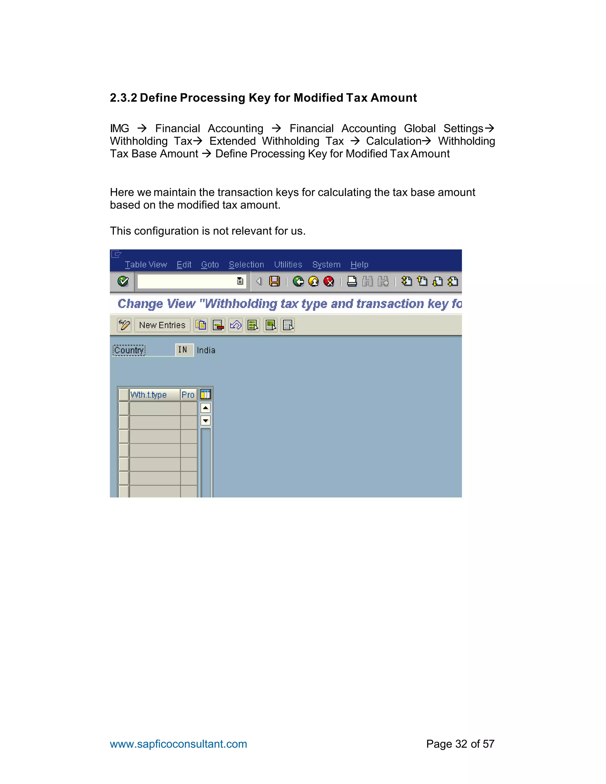 www.sapficoconsultant.com Page 32 of 57
2.3.2 Define Processing Key for Modified Tax Amount
IMG à Financial Accounting à Financial Accounting Global Settingsà
Withholding Taxà Extended Withholding Tax à Calculationà Withholding
Tax Base Amount à Define Processing Key for Modified Tax Amount
Here we maintain the transaction keys for calculating the tax base amount
based on the modified tax amount.
This configuration is not relevant for us.
 