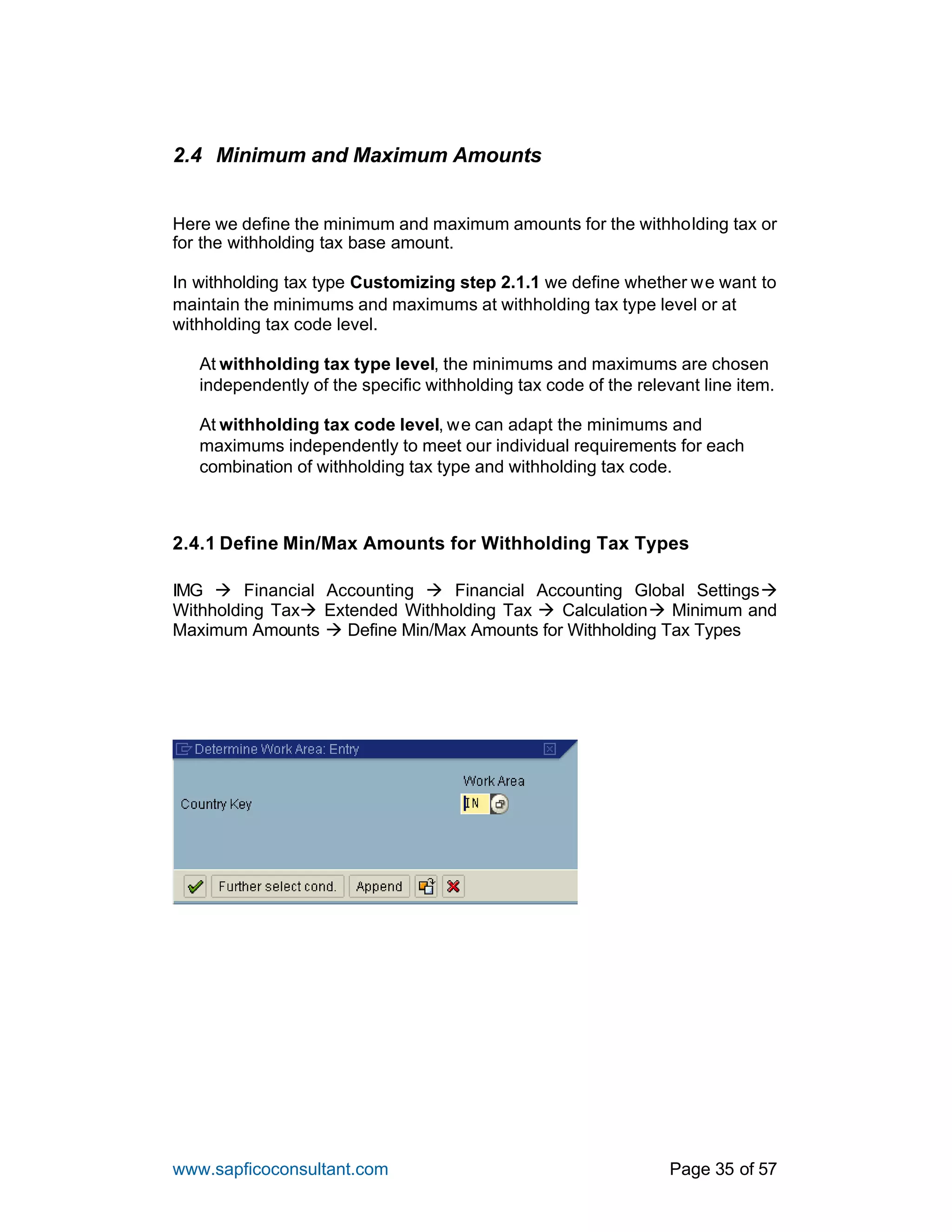www.sapficoconsultant.com Page 35 of 57
2.4 Minimum and Maximum Amounts
Here we define the minimum and maximum amounts for the withholding tax or
for the withholding tax base amount.
In withholding tax type Customizing step 2.1.1 we define whether we want to
maintain the minimums and maximums at withholding tax type level or at
withholding tax code level.
At withholding tax type level, the minimums and maximums are chosen
independently of the specific withholding tax code of the relevant line item.
At withholding tax code level, we can adapt the minimums and
maximums independently to meet our individual requirements for each
combination of withholding tax type and withholding tax code.
2.4.1 Define Min/Max Amounts for Withholding Tax Types
IMG à Financial Accounting à Financial Accounting Global Settingsà
Withholding Taxà Extended Withholding Tax à Calculationà Minimum and
Maximum Amounts à Define Min/Max Amounts for Withholding Tax Types
 