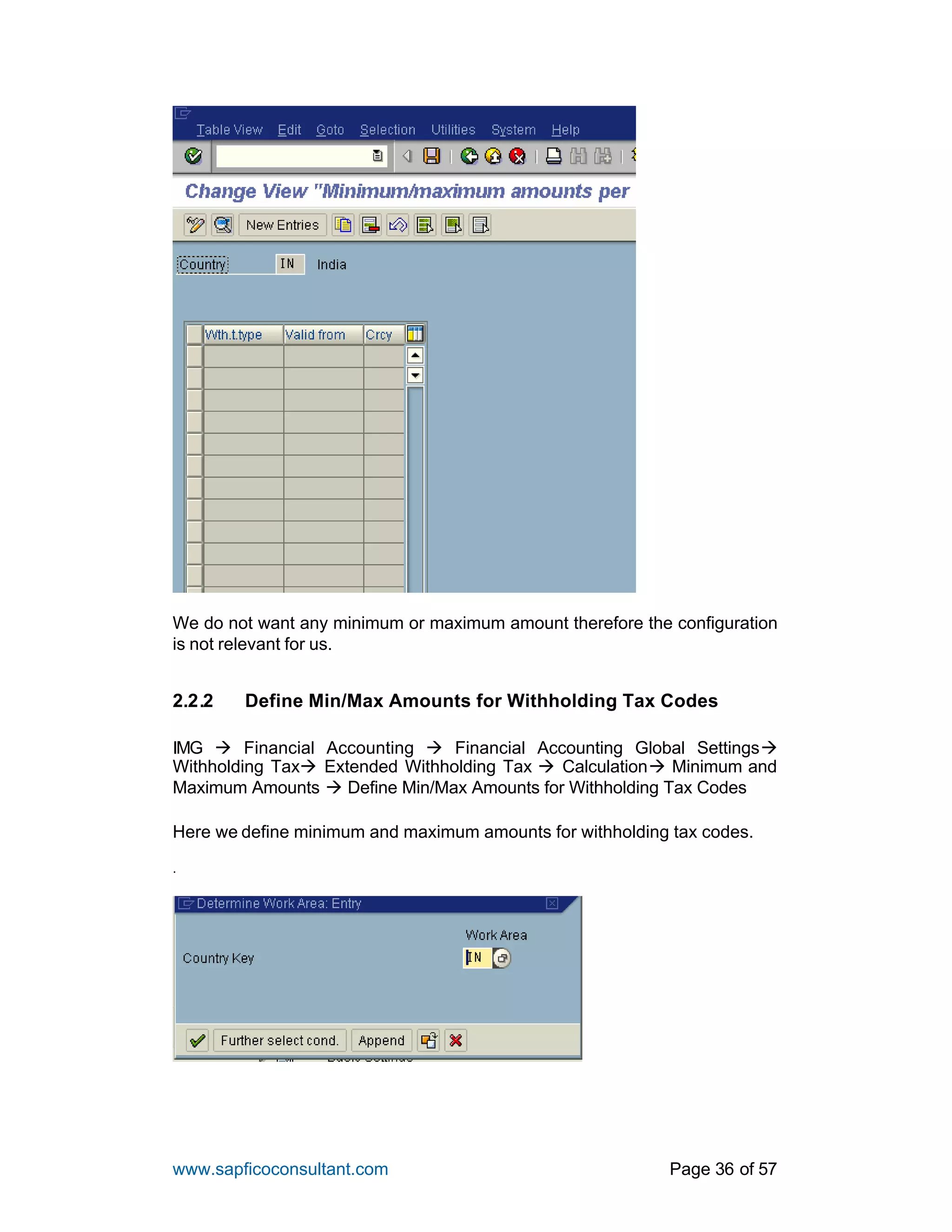 www.sapficoconsultant.com Page 36 of 57
We do not want any minimum or maximum amount therefore the configuration
is not relevant for us.
2.2.2 Define Min/Max Amounts for Withholding Tax Codes
IMG à Financial Accounting à Financial Accounting Global Settingsà
Withholding Taxà Extended Withholding Tax à Calculationà Minimum and
Maximum Amounts à Define Min/Max Amounts for Withholding Tax Codes
Here we define minimum and maximum amounts for withholding tax codes.
.
 