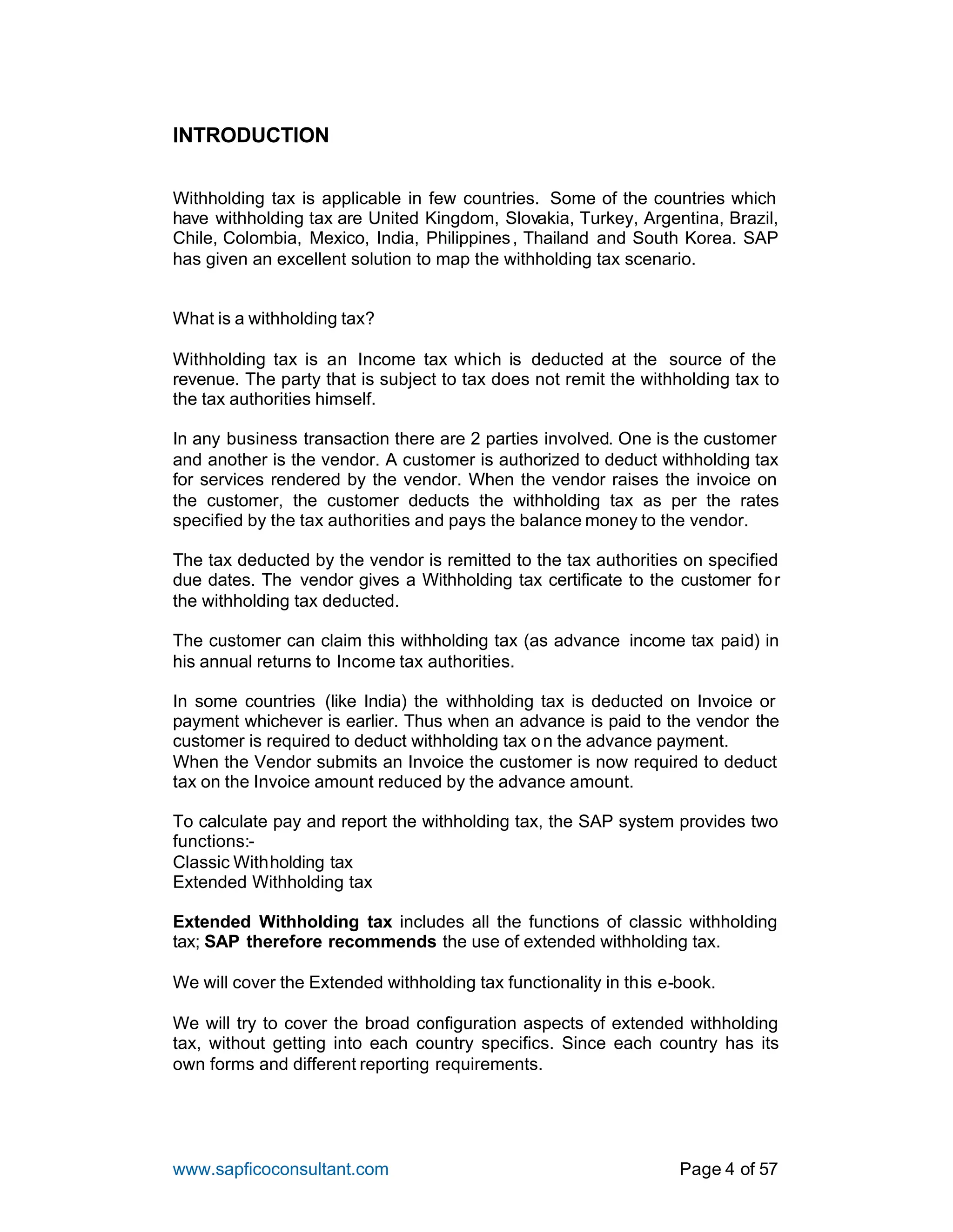 www.sapficoconsultant.com Page 4 of 57
INTRODUCTION
Withholding tax is applicable in few countries. Some of the countries which
have withholding tax are United Kingdom, Slovakia, Turkey, Argentina, Brazil,
Chile, Colombia, Mexico, India, Philippines, Thailand and South Korea. SAP
has given an excellent solution to map the withholding tax scenario.
What is a withholding tax?
Withholding tax is an Income tax which is deducted at the source of the
revenue. The party that is subject to tax does not remit the withholding tax to
the tax authorities himself.
In any business transaction there are 2 parties involved. One is the customer
and another is the vendor. A customer is authorized to deduct withholding tax
for services rendered by the vendor. When the vendor raises the invoice on
the customer, the customer deducts the withholding tax as per the rates
specified by the tax authorities and pays the balance money to the vendor.
The tax deducted by the vendor is remitted to the tax authorities on specified
due dates. The vendor gives a Withholding tax certificate to the customer for
the withholding tax deducted.
The customer can claim this withholding tax (as advance income tax paid) in
his annual returns to Income tax authorities.
In some countries (like India) the withholding tax is deducted on Invoice or
payment whichever is earlier. Thus when an advance is paid to the vendor the
customer is required to deduct withholding tax on the advance payment.
When the Vendor submits an Invoice the customer is now required to deduct
tax on the Invoice amount reduced by the advance amount.
To calculate pay and report the withholding tax, the SAP system provides two
functions:-
Classic Withholding tax
Extended Withholding tax
Extended Withholding tax includes all the functions of classic withholding
tax; SAP therefore recommends the use of extended withholding tax.
We will cover the Extended withholding tax functionality in this e-book.
We will try to cover the broad configuration aspects of extended withholding
tax, without getting into each country specifics. Since each country has its
own forms and different reporting requirements.
 