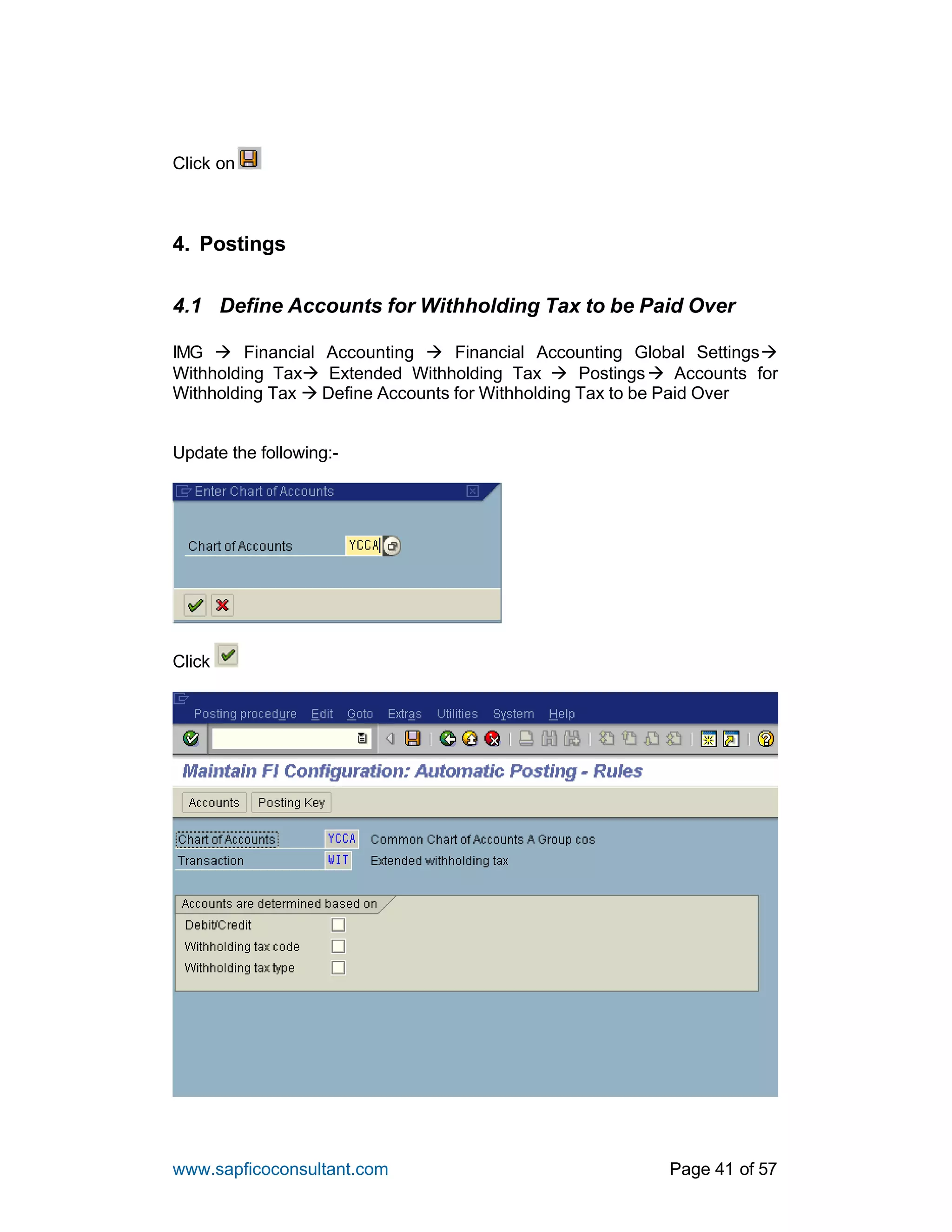 www.sapficoconsultant.com Page 41 of 57
Click on
4. Postings
4.1 Define Accounts for Withholding Tax to be Paid Over
IMG à Financial Accounting à Financial Accounting Global Settingsà
Withholding Taxà Extended Withholding Tax à Postingsà Accounts for
Withholding Tax à Define Accounts for Withholding Tax to be Paid Over
Update the following:-
Click
 
