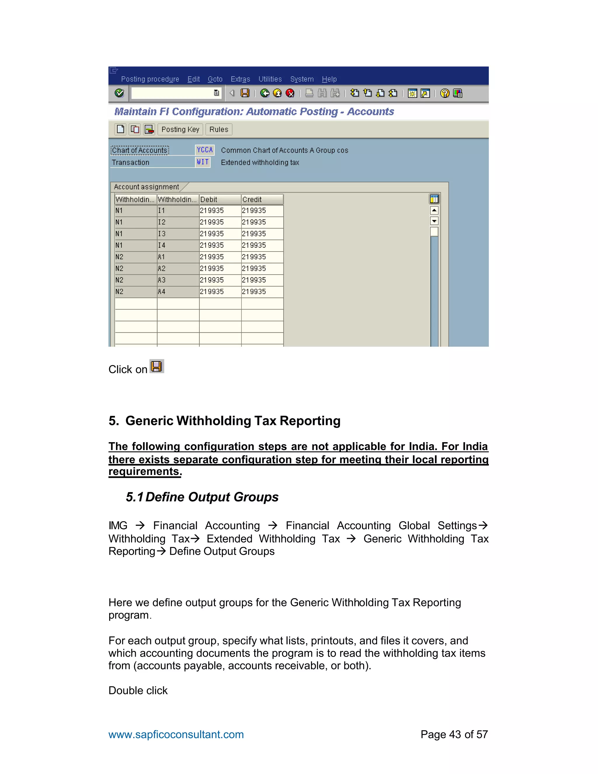 www.sapficoconsultant.com Page 43 of 57
Click on
5. Generic Withholding Tax Reporting
The following configuration steps are not applicable for India. For India
there exists separate configuration step for meeting their local reporting
requirements.
5.1Define Output Groups
IMG à Financial Accounting à Financial Accounting Global Settingsà
Withholding Taxà Extended Withholding Tax à Generic Withholding Tax
Reportingà Define Output Groups
Here we define output groups for the Generic Withholding Tax Reporting
program.
For each output group, specify what lists, printouts, and files it covers, and
which accounting documents the program is to read the withholding tax items
from (accounts payable, accounts receivable, or both).
Double click
 