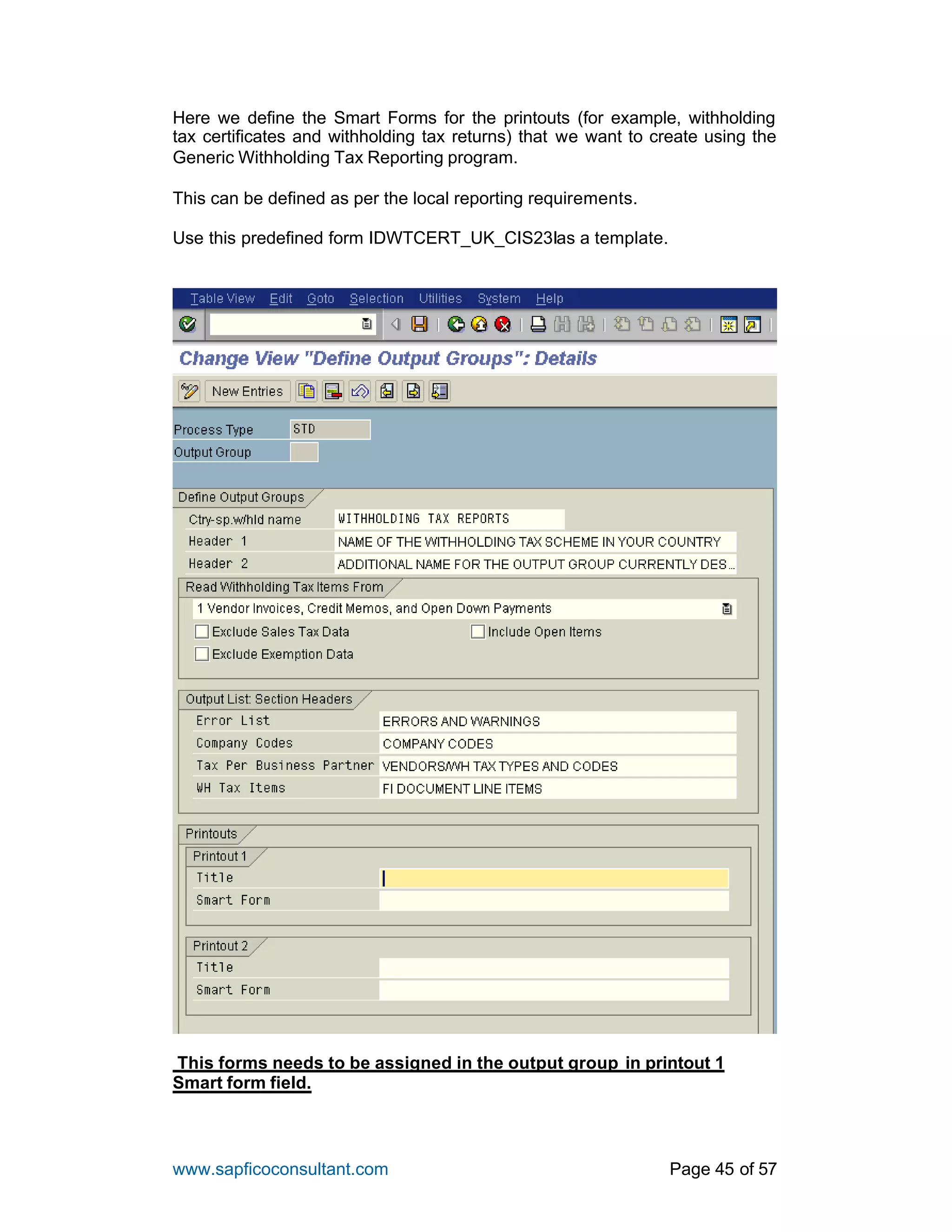 www.sapficoconsultant.com Page 45 of 57
Here we define the Smart Forms for the printouts (for example, withholding
tax certificates and withholding tax returns) that we want to create using the
Generic Withholding Tax Reporting program.
This can be defined as per the local reporting requirements.
Use this predefined form IDWTCERT_UK_CIS23Ias a template.
This forms needs to be assigned in the output group in printout 1
Smart form field.
 