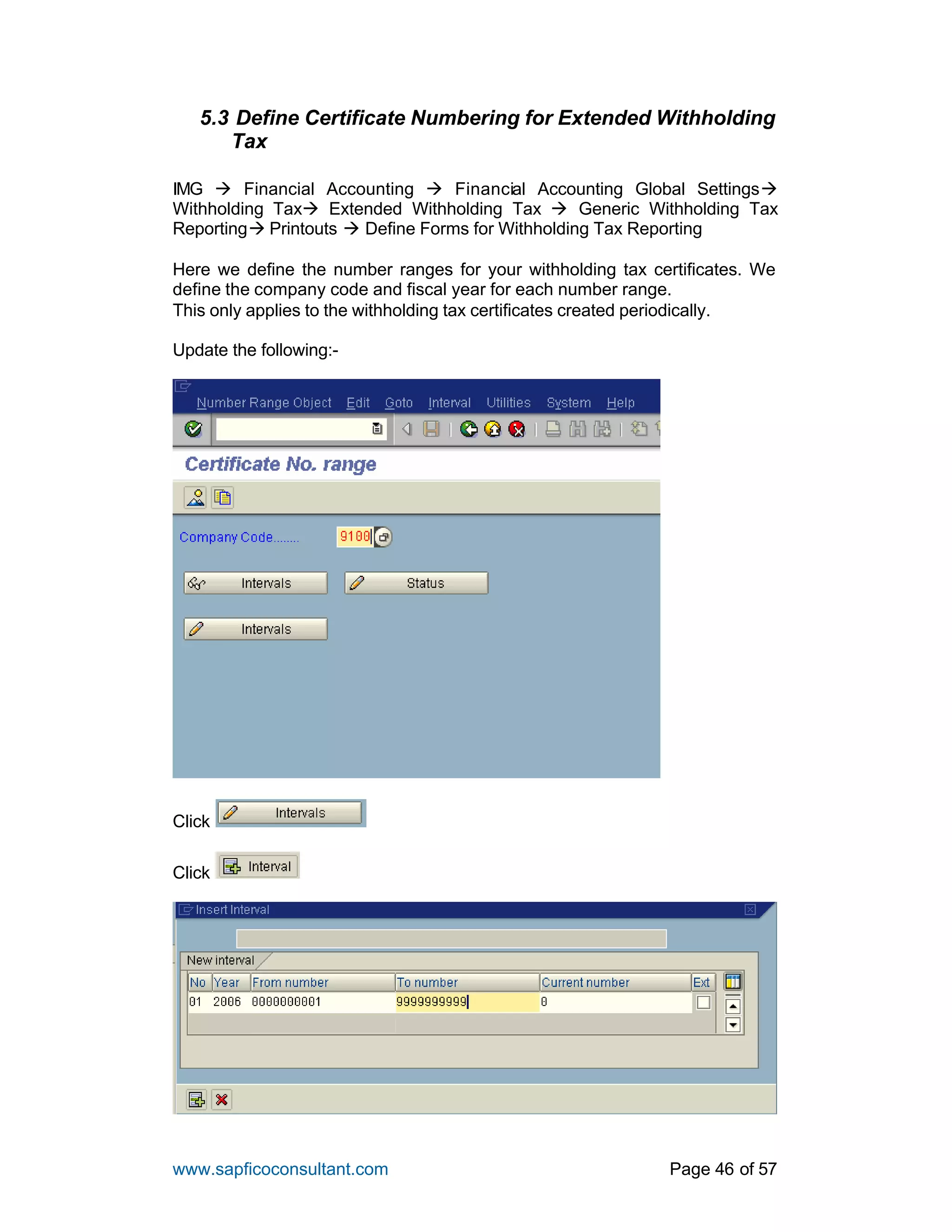 www.sapficoconsultant.com Page 46 of 57
5.3 Define Certificate Numbering for Extended Withholding
Tax
IMG à Financial Accounting à Financial Accounting Global Settingsà
Withholding Taxà Extended Withholding Tax à Generic Withholding Tax
Reportingà Printouts à Define Forms for Withholding Tax Reporting
Here we define the number ranges for your withholding tax certificates. We
define the company code and fiscal year for each number range.
This only applies to the withholding tax certificates created periodically.
Update the following:-
Click
Click
 