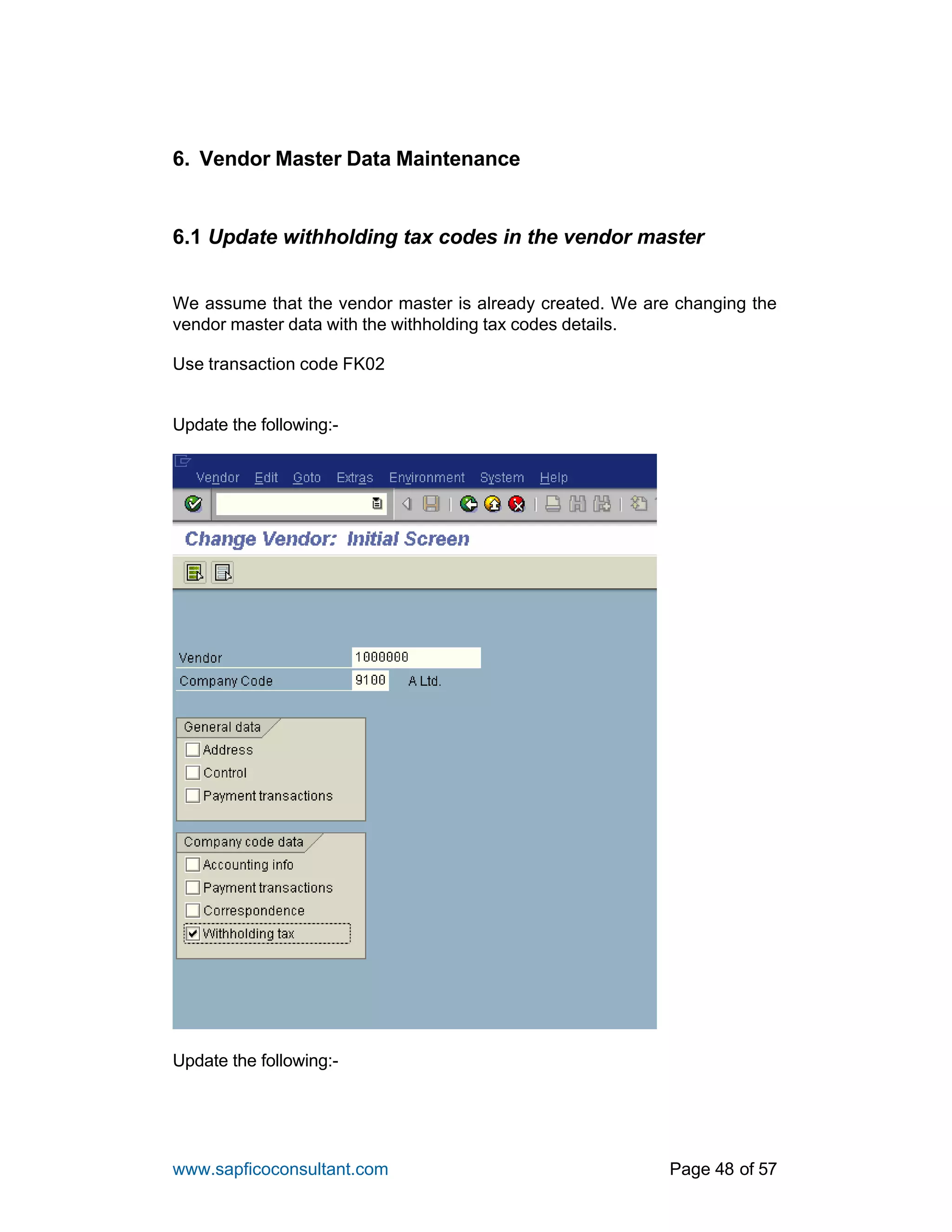 www.sapficoconsultant.com Page 48 of 57
6. Vendor Master Data Maintenance
6.1 Update withholding tax codes in the vendor master
We assume that the vendor master is already created. We are changing the
vendor master data with the withholding tax codes details.
Use transaction code FK02
Update the following:-
Update the following:-
 