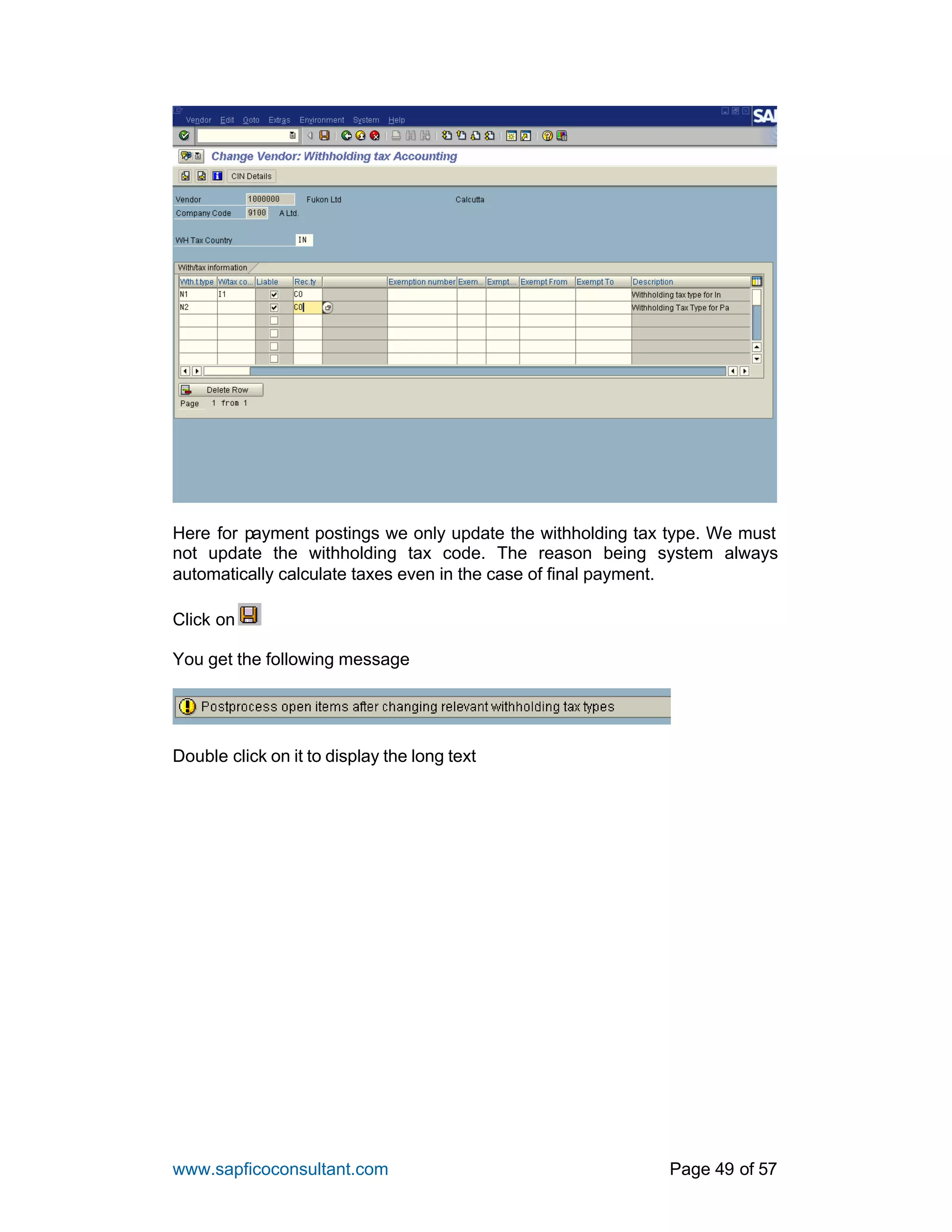 www.sapficoconsultant.com Page 49 of 57
Here for payment postings we only update the withholding tax type. We must
not update the withholding tax code. The reason being system always
automatically calculate taxes even in the case of final payment.
Click on
You get the following message
Double click on it to display the long text
 