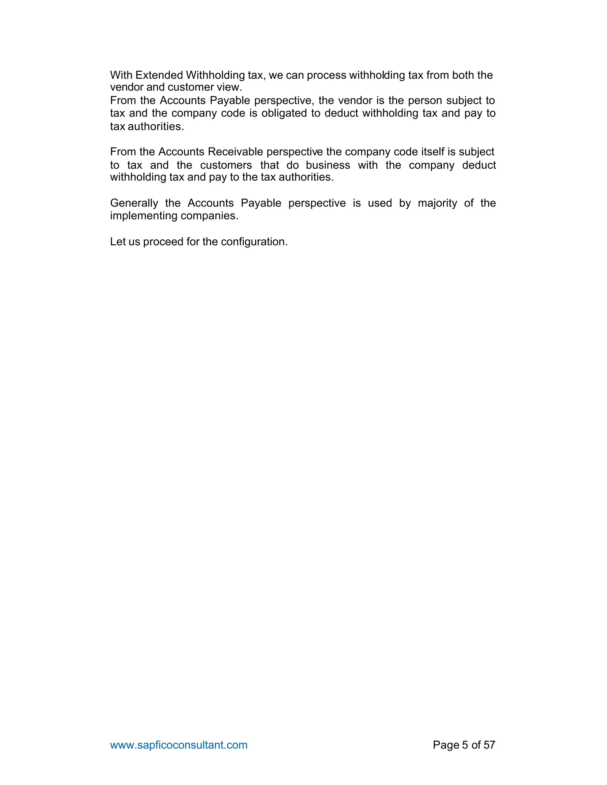 www.sapficoconsultant.com Page 5 of 57
With Extended Withholding tax, we can process withholding tax from both the
vendor and customer view.
From the Accounts Payable perspective, the vendor is the person subject to
tax and the company code is obligated to deduct withholding tax and pay to
tax authorities.
From the Accounts Receivable perspective the company code itself is subject
to tax and the customers that do business with the company deduct
withholding tax and pay to the tax authorities.
Generally the Accounts Payable perspective is used by majority of the
implementing companies.
Let us proceed for the configuration.
 