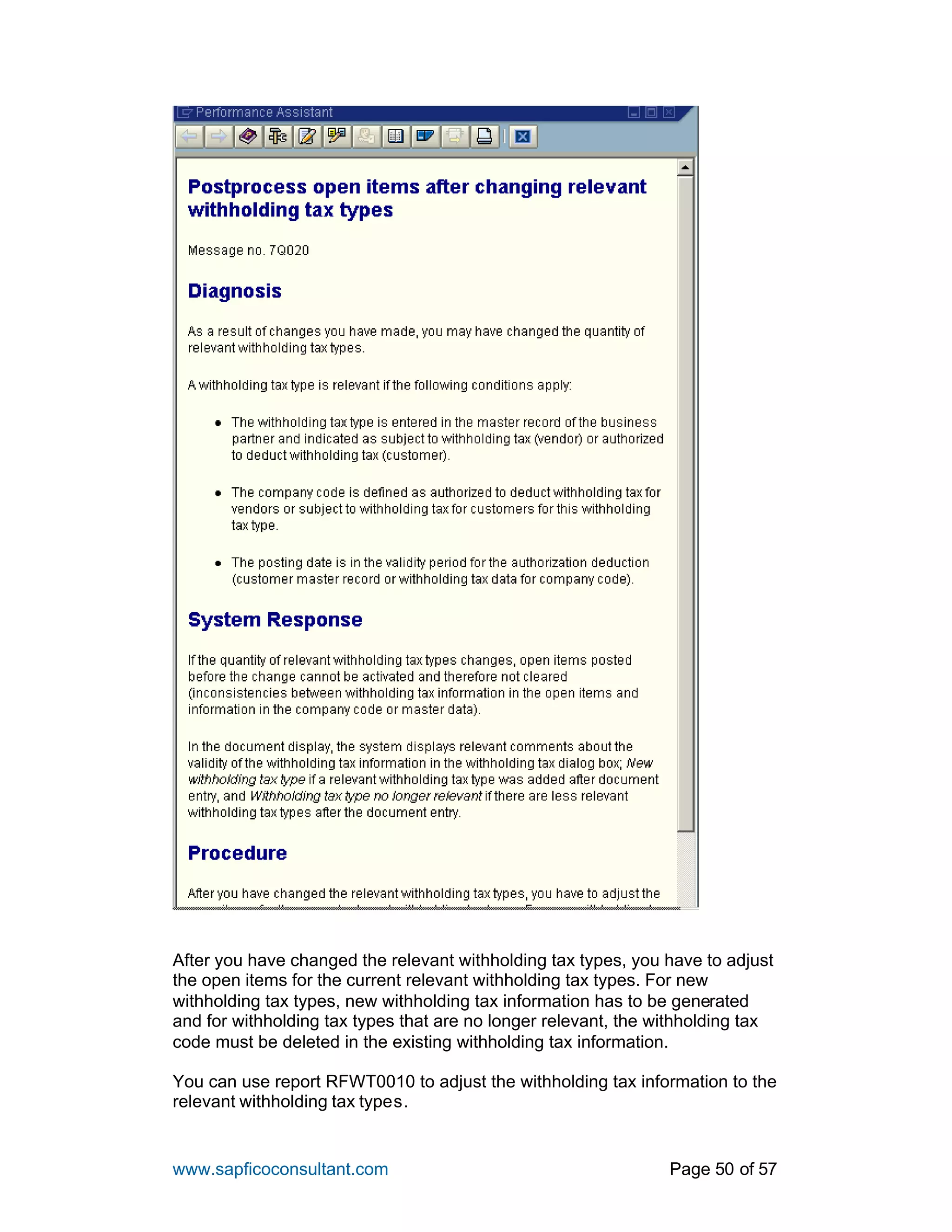 www.sapficoconsultant.com Page 50 of 57
After you have changed the relevant withholding tax types, you have to adjust
the open items for the current relevant withholding tax types. For new
withholding tax types, new withholding tax information has to be generated
and for withholding tax types that are no longer relevant, the withholding tax
code must be deleted in the existing withholding tax information.
You can use report RFWT0010 to adjust the withholding tax information to the
relevant withholding tax types.
 